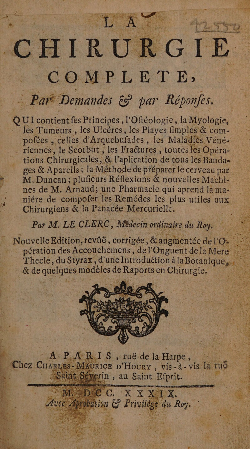 IGTE. 6 [e) M P L E T E; = Pari Demandes E par Réponfes. on de, C pofées , celles d’ Arquebufades , les Maladiès Véné- riennes, le Scorbüt , les Fra@tures , toutes les Opéra- tions Chirurgicales , ’& l aplication de tous les Bandas ges & Apareils; la Méthode de préparerle cerveaupar M. Duncan; plufieurs Réflexions & nouvelles Machi- nes de M. Arnaud; une Pharmacie qui aprend la ma- niére de compofer les Remédes les plus utiles aux Chirurgiens & la Panacée Mercurielle. Par M. LE CLERC, Médecin re du Roy: jentéc de l'O pération des Accouchémens, de |’ Onguent dela Mere Thecle, du Styrax, d’une Introdution à à laBotanique,. * & de quelques modèles de Re en Chirurgie. | » Tuë de Ja Harpe à in , au Saint Efprit.