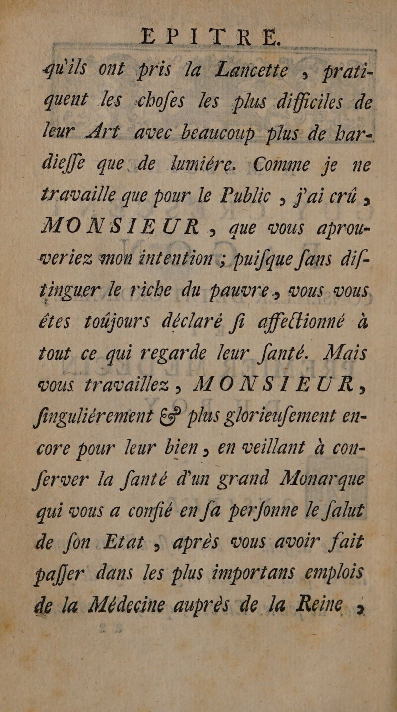 PC A Qu EAU: te, qu 215 ont pris Ta Lancette Re prati- quent les shoes les plus difficiles de leur Art avec beaucoup plus de bar- diefle que: de lumiére. :Comme je ne travaille que pour le Public , j'ai cré , MONSIEUR , que vous aprou- weriez mou intention. puilque Jaus di[- linguer le riche du pauvre, vous vous, êtes totjours déclaré fi affedionné à tout ce qui regarde leur Janté. Mais vous travaillez ; MONSIEUR È finguliérement € plus glorieufement en- core pour leur bien, en veillant à cou- Jerver la Janté d'un grand Monarque qui vous a confié en Ja perfonne le Jalut de Jon Etat ; après vous avoir fait paller dans les plus importans emplois de la Médecine auprès de la Reine. ;