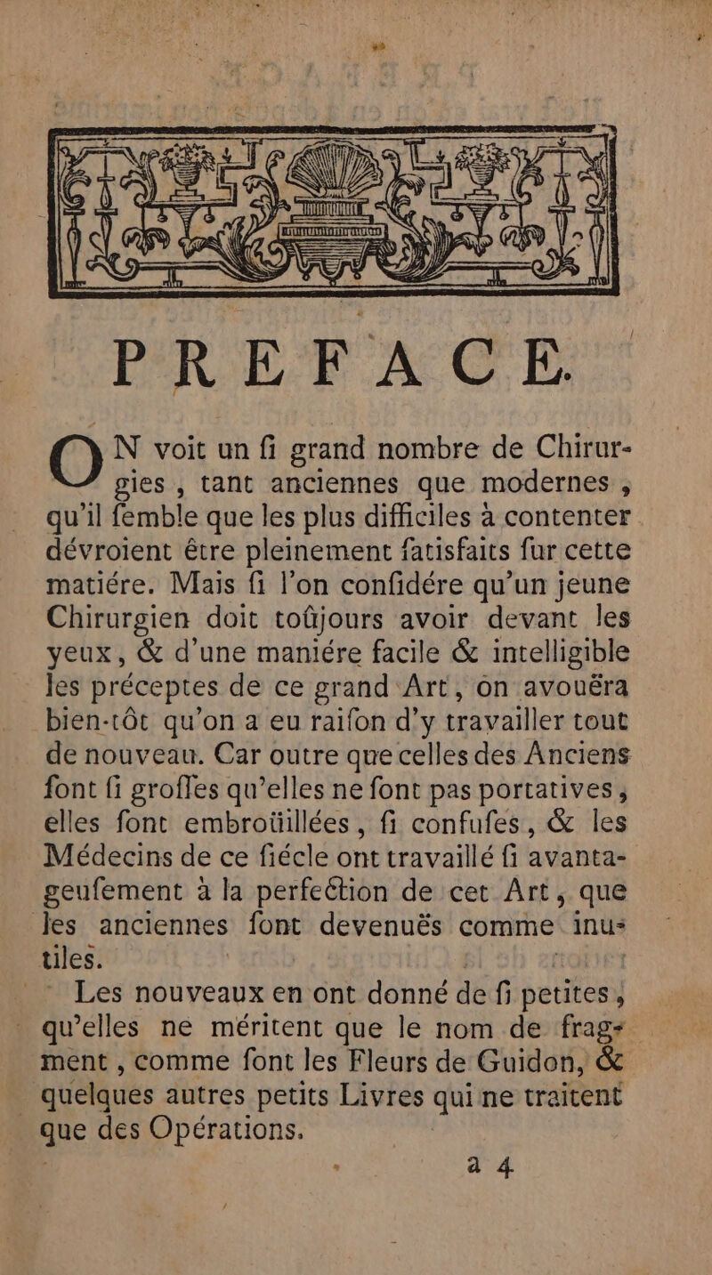 PREFACE N voit un fi grand nombre de Chirur- gies , tant anciennes que modernes , dévroient être pleinement fatisfaits fur cette matiére. Mais fi l'on confidére qu’un jeune Chirurgien doit toûjours avoir devant les yeux, &amp; d'une maniére facile &amp; intelligible les préceptes de ce grand Art, on avouéra bien-tôt qu'on a eu raifon d’y travailler tout de nouveau. Car outre que celles des Anciens font fi grofles qu’elles ne font pas portatives, elles font embroüillées, fi confufes, &amp; les Médecins de ce fiécle ont travaillé fi avanta- geufement à la perfection de cet Art, que Jes anciennes font devenuës comme inu* tiles. _ Les nouveaux en ont donné de f i petites , qu’elles ne méritent que le nom de frag- ment , comme font les Fleurs de Guidon, &amp; | quelques autres petits Livres quine traitent que des Opérations. | a 4.