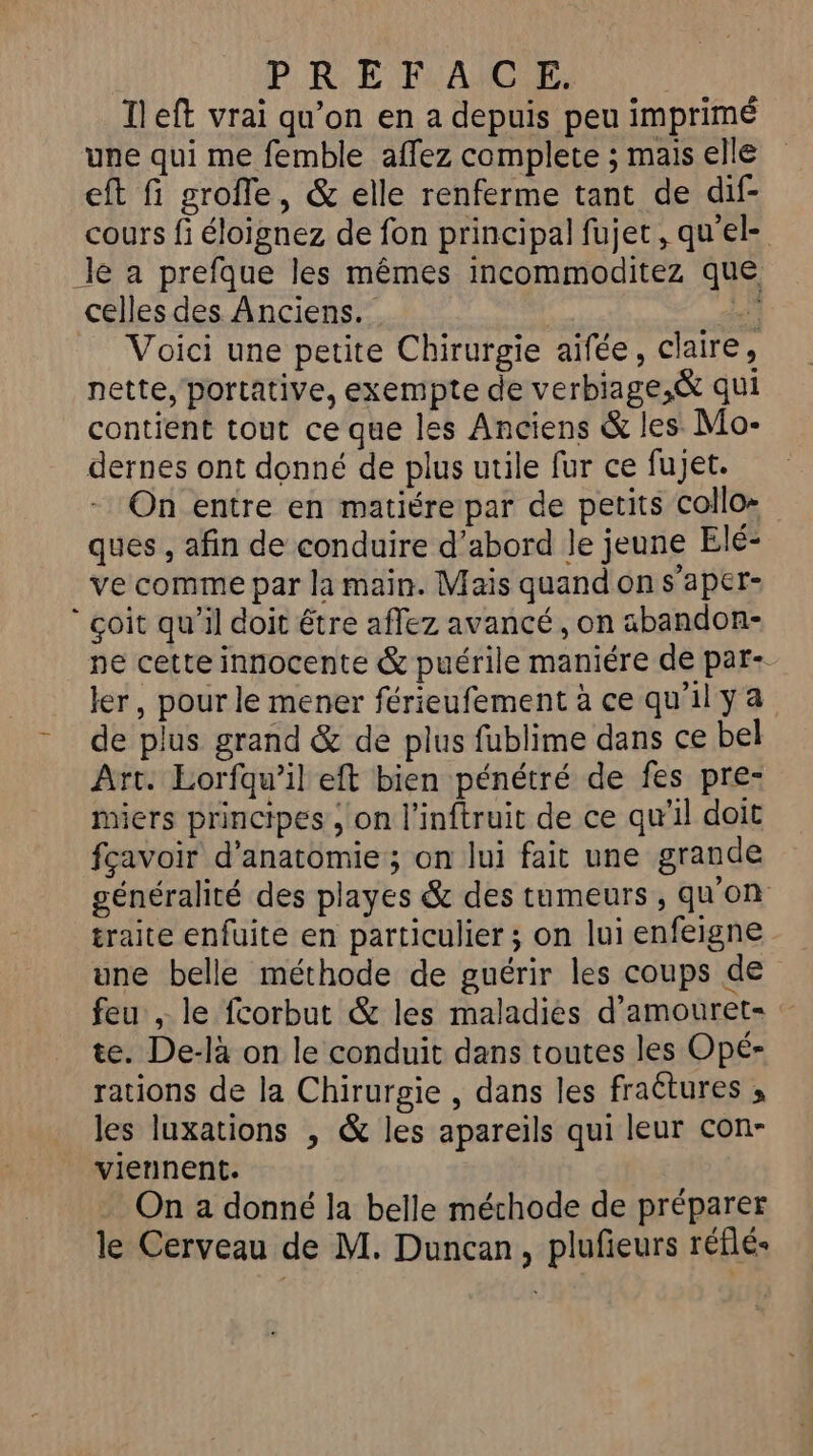 Ileft vrai qu’on en a depuis peu imprimé une qui me femble affez complete ; mais elle eft fi grofle, &amp; elle renferme tant de dif- cours fi éloignez de fon principal fujet, qu'el- le a prefque les mêmes incommoditez que celles des Anciens. Ne ” Voici une petite Chirurgie aifée, claire, nette, portative, exempte de verbiage,&amp; qui contient tout ce que les Anciens &amp; les Mo- dernes ont donné de plus utile fur ce fujet. On entre en matiére par de petits collo- ques , afin de conduire d’abord le jeune Elé- ve comme par la main. Mais quand on s’aper- coit qu’il doit être affez avancé, on abandon- ne cette innocente &amp; puérile maniére de par- ler, pour le mener férieufement à cequilya -_ de plus grand &amp; de plus fublime dans ce bel Art. Eorfqw’il eft bien pénétré de fes pre- Miers principes , on l'inftruit de ce qu’il doit fçavoir d'anatomie ; on lui fait une grande généralité des playes &amp; des tumeurs, qu'on traite enfuite en particulier ; on lui enfeigne une belle méthode de guérir les coups de feu , le fcorbut &amp; les maladies d’amouret- te. De-là on le conduit dans toutes les Opé- rations de la Chirurgie , dans les fractures ; les luxations , &amp; les apareils qui leur con- viennent. On a donné la belle méchode de préparer