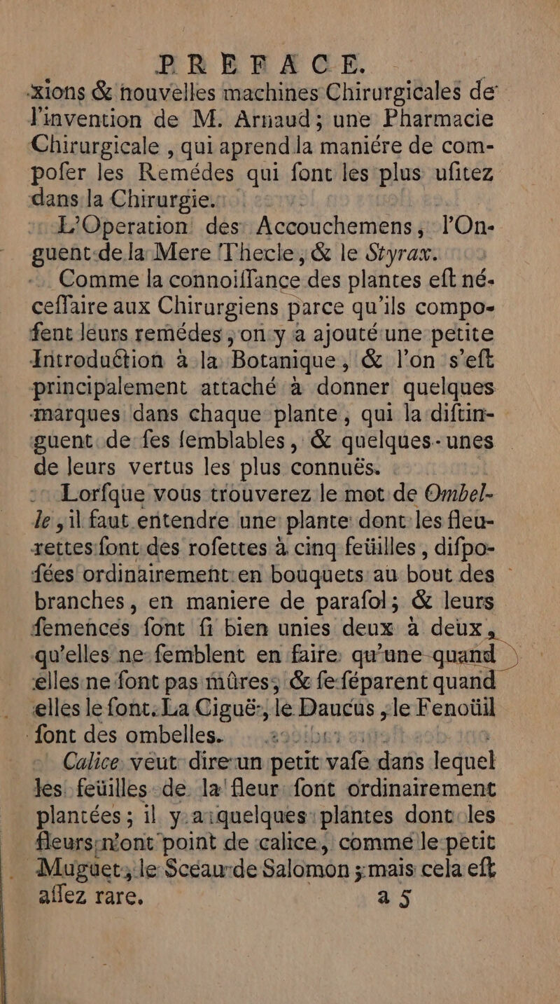 BRRRAGE. xions &amp; nouvelles machines Chirurgicales de’ l'invention de M. Arnaud ; une Pharmacie Chirurgicale , qui aprend la maniére de com- pofer les Remédes qui font les plus ufitez dans la Chirurgie. L’'Operation des Accouchemens , lOn- guent-de la Mere Thecle, &amp; le Styrax. Comme la connoiflance des plantes eft né- ceffaire aux Chirurgiens f parce qu'ils compo fent leurs remédes ; on y à ajouté une petite Introduétion à la Botanique , &amp; l’on s'eft principalement attaché à donner quelques marques dans chaque plante, qui la diftin- guent de fes femblables , &amp; quelques-unes de leurs vertus les plus connuës. Lorfque vous trouverez le mot de Ombel- le il faut entendre une plante dent les fleu- zettes:font des rofettes à cinq fetülles , difpo- fées ordinairemeñt:en bouquets au bout des : branches, en maniere de parafol; &amp; leurs femences font fi bien unies deux à deux, qu’elles ne-femblent en faire qu'une quand | elles:ne font pas mûres, &amp; feféparent quand elles le font: La Ciguë:, le Bangis ; le Fenoüil font des ombelles. 1e Calice: veut: direun petit vi bn lequel les feüilles de la fleur: font ordinairement plantées ; il y.aiquelques plantes dont les fleursinont point de calice, comme le-petit . Muguer; le Scéaurde Salomon ;:mais cela eft