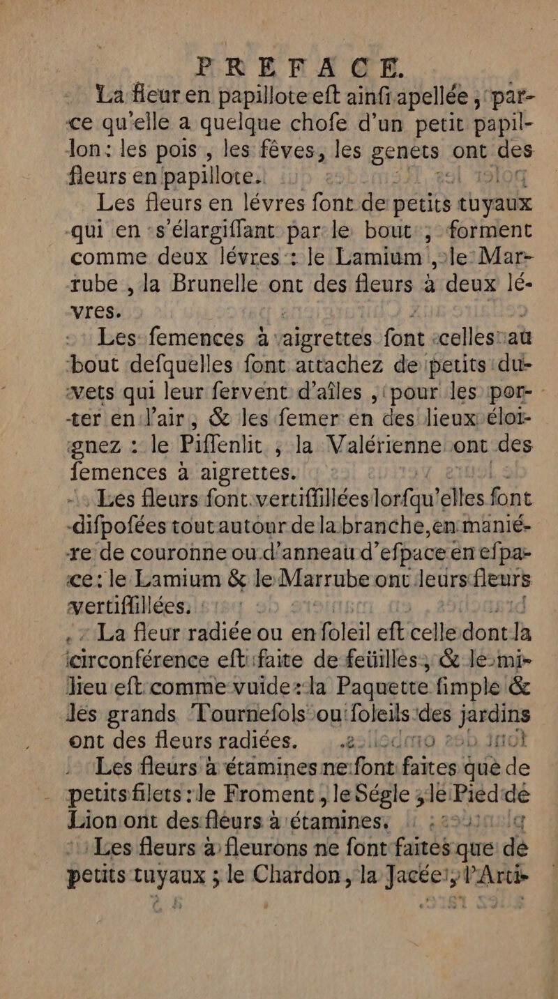 La fleur en papillote eft ainfiapellée ; par- ce qu'elle a quelque chofe d’un petit papil- lon: les pois , les fêves, les sep ont des fleurs en papillote. Les fleurs en lévres font de petits tuyaux qui en ‘s'élargiffant par le bout:, forment comme deux lévres:: Je Lamium ,le Mar- rube , la Brunelle ont des fleurs à deux lé- vres. Les femences à: aigrettes font: celles'au bout defquelles font attachez de petits du- vets qui leur fervent d’aîles , ‘pour les por- : ter en: l'air; &amp; les femer en des lieux élot- gnez : le Piflenlit ; la Valérienne ont des femences à aigrettes. Les fleurs font.vertiflillées lorfqu! elles font -difpofées toutautour dela branche,en manié- re de couronne ou-d’anneau d’ efpace en efpa- ce: le Lamium &amp; le Marrube onc.leurs fleurs vertiflillées. La fleur radiée ou en foleil eft celle dont-Ja icirconférence eftifaite de feüilles; &amp; lemi- lieu eft comme vuide:la Paquette fimple &amp; Jes grands Tournefols ou: foleils des jardins ont des fleursradiées. ,.2:l2dm0 265 3not Les fleurs à étamines ne:font faites que de petitsfilets :le Froment, leSégle ; 1e Piéd‘de Lion ont des fleurs à étamines, : :2%20 10 Les fleurs à fleurons ne font faites que de petits PRO à le Chardon, la ge” Ar