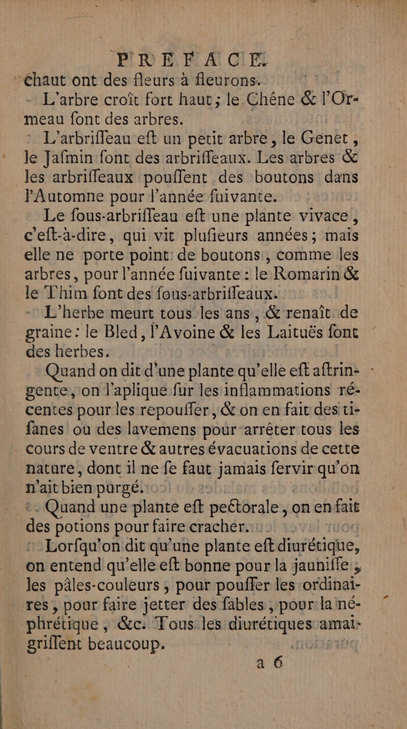 EL à Fi A GI FE Chaut ont des fleurs à fleurons. L'arbre croît fort haut; le Chêne &amp; l'Or- meau font des arbres. L'arbrifleau eft un petit arbre , le Genet, le Jafmin font des arbriffeaux. Les arbres &amp; les arbrifleaux pouflent des boutons dans PAutomne pour l’année fuivante. Le fous-arbriffeau eft une plante vivace, c'eft-à-dire, qui vit plufieurs années; mais elle ne porte point: de boutons, Comme les arbres, pour l’année fuivante : le Romarin &amp; le Thim font des fous-arbrifleaux. L'’herbe meurt tous les ans, &amp; renaît de graine: le Bled, l'Avoine &amp; les Laituës font des herbes. Quand on dit d’une dt qu’elleeftaftrin: - gente, on l’aplique fur les inflammations ré- _centes pour les repouffer , &amp; on en fait des: ti- fanes ou des lavemens pour arrêter tous les cours de ventre &amp; autres évacuations de cette nature, dont 1l ne fe faut jamais fervir qu'on n'ait bien purgé. - Quand une plante ef peétôrale on enfait “4 potions pour faire cracher. Lorfqu'on dit qu’une plante eft diféciqhe, _on entend qu’elle eft bonne pour la jauniffe les pâles-couleurs ; pour pouffer les ordinai- res, pour faire jetter des fables , pour: la né- phrétique , &amp;c: Tous. les diurétiques amai: griffent 'ARRAg