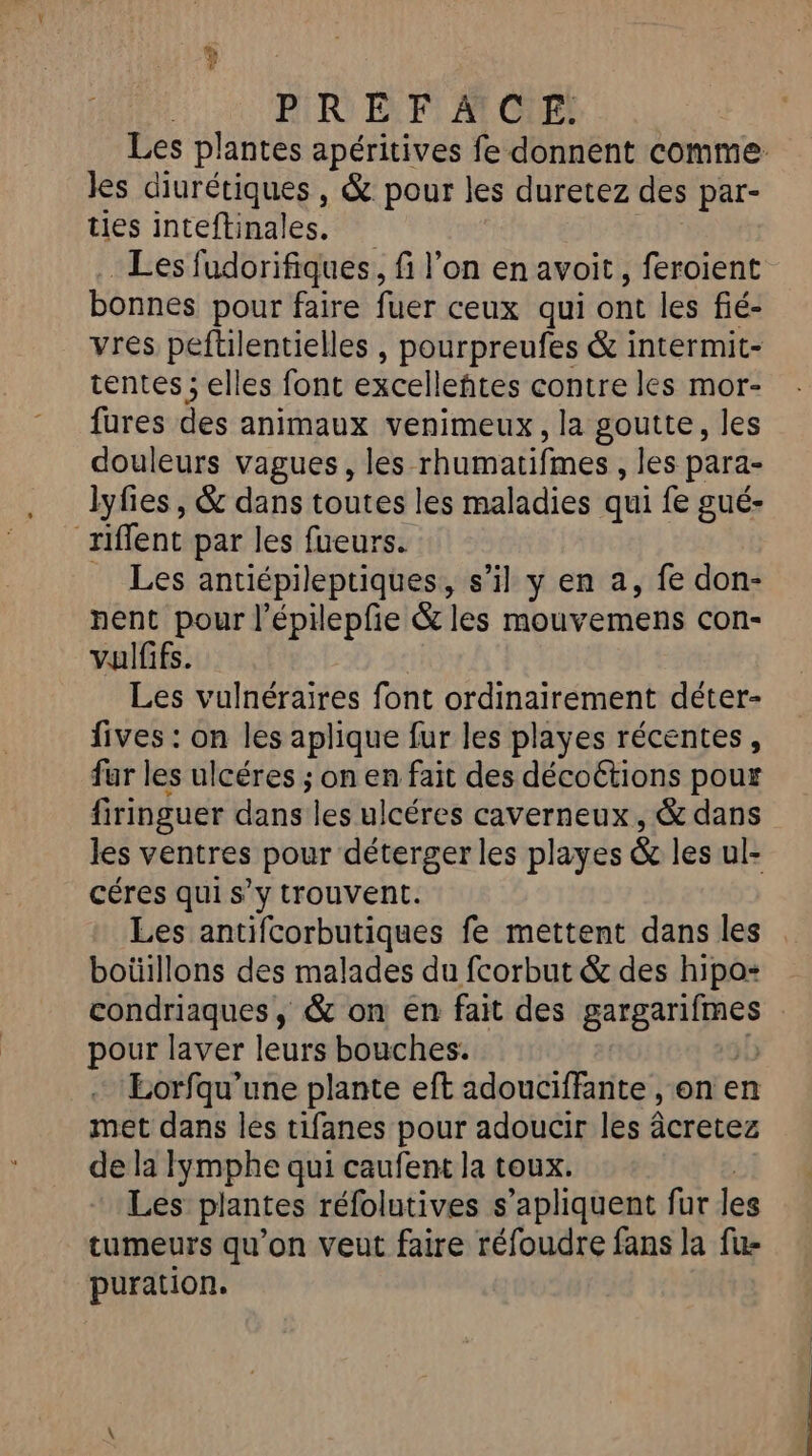 | PREF AIC'E: Les plantes apéritives fe donnent comme les diurétiques, &amp; pour les duretez des par- ties inteftinales. Les fudorifiques, fi l’on en avoit, feroient bonnes pour faire fuer ceux qui ont les fié- vres peftilentielles , pourpreufes &amp; intermit- tentes ; elles font excelleñtes contre les mor- fures des animaux venimeux, la goutte, les douleurs vagues, les ‘rhumatifmes , les para- lyfies , &amp; dans toutes les maladies qui fe gué- (e riffent par les fueurs. Les antiépileptiques s’il y en a, fe don- nent pour l’épilepfie &amp; les mouvemens con- vuilfifs. Les vulnéraires font ordinairement déter- fives : on les aplique fur les playes récentes, fur les ulcéres ; on en fait des décoétions pour firinguer dans les ulcéres caverneux, &amp; dans les ventres pour déterger les playes &amp; les ul- céres qui s’y trouvent. Les antifcorbutiques fe mettent dans les boüillons des malades du fcorbut &amp; des hipos condriaques, &amp; on én fait des SET A pour laver leurs bouches. Eorfqu’une plante eft adouciffante , on en met dans les tifanes pour adoucir les âcretez de la Iymphe qui caufent la toux. Les plantes réfolutives s’apliquent fur les tumeurs qu’on veut faire réfoudre fans la fu- puration.
