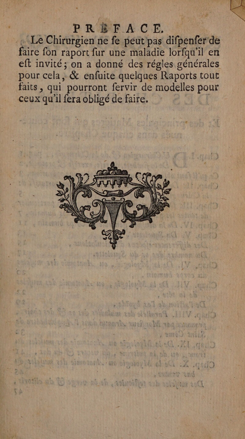 «+ Le Chirurgien ne fe peut pas difpenfer de faire fon raport fur une maladie lorfqu'il en eft invité; on a donné des régles générales pour cela, & enfuite quelques Raports tout faits , qui pourront fervir de modelles pour ceux qu'il fera obligé de faire, |