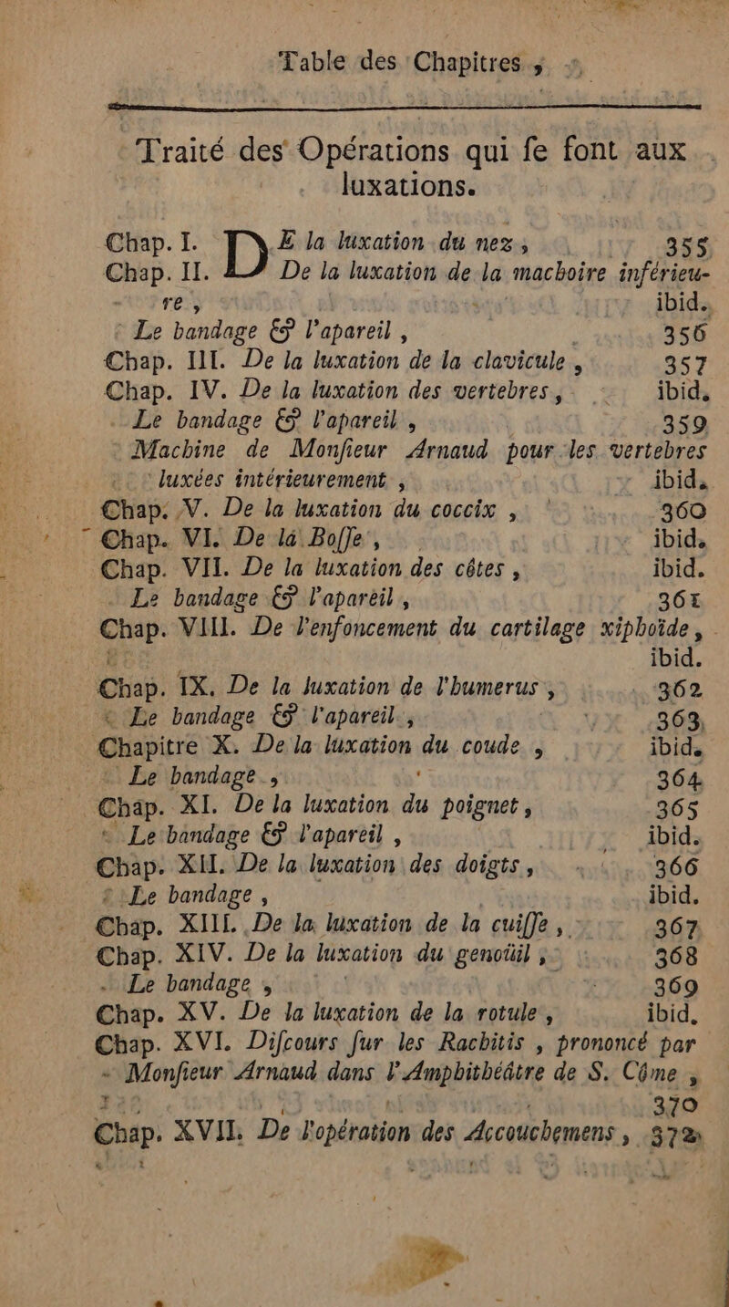 k M + Traité des Opérations qui fe font. aux luxations. Chap. I. E la luxation du nez, | : sat di De la luxation de la machoire inférieu- 4 der € l’apareil , 356 Chap. IV. De la luxation des vertebres,. : ibid, © Machine de Monfieur Arnaud pour les vertebres luxées intérieurement , ibid, Chap. V. De la luxation du coccix , 360 ” Chap. VI. De là Bofle, ibid, Chap. VII. De la luxation des côtes , ibid. Le bandage €ÿ l’apareil, 364 Chap VIHL De l'enfoncement du cartilage xiphoïde, Chap. TX. De la Juxation de l'humerus k +362 &amp; Le bandage € l'apareil., 363, Le bandage., 364. Chap. XI. De la luxation 7 poignet , 365 « Le bandage €ÿ l'apareil , ibid. Chap. XI. De la luxation des doigts, …: 366 Le bandage, ibid. Chan. XILL De la Wxation de la cuifle, 367 Chap. XIV. De la luxation du genoüil ;: : 368 . Le bandage ;, 369 Chap. XV. De Ja luxation de la. rotule , ibid, Chap. XVI. Difcours fur les Racbitis , prononcé par + Monfieur Arnaud dans Féaieeine de S. Côme , 379 Hp. XVII De Bopérotion des dicoucbemens 372 v#s 3 Ve y