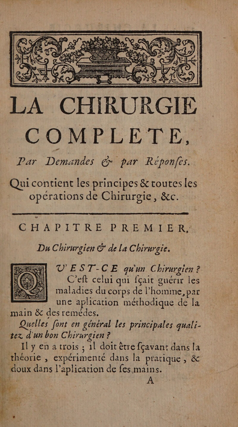 RES TD —— COMPLETE, Par Demandes € par Reponfes. Qui contient les principes &amp; rouresles opérations de Chirurgie, &amp;c. GH APIT RE. PREMIER Du Chirurgie © de la Chirurgie. V'EST-CE qu'un Chirurgien ? C’eft celui qui fçait guérir les maladies du corps de l’homme, par une aplication méthodique de la Quelles font en général les principales quali- Il y en a trois ; 1l doit être fçavant dans la À