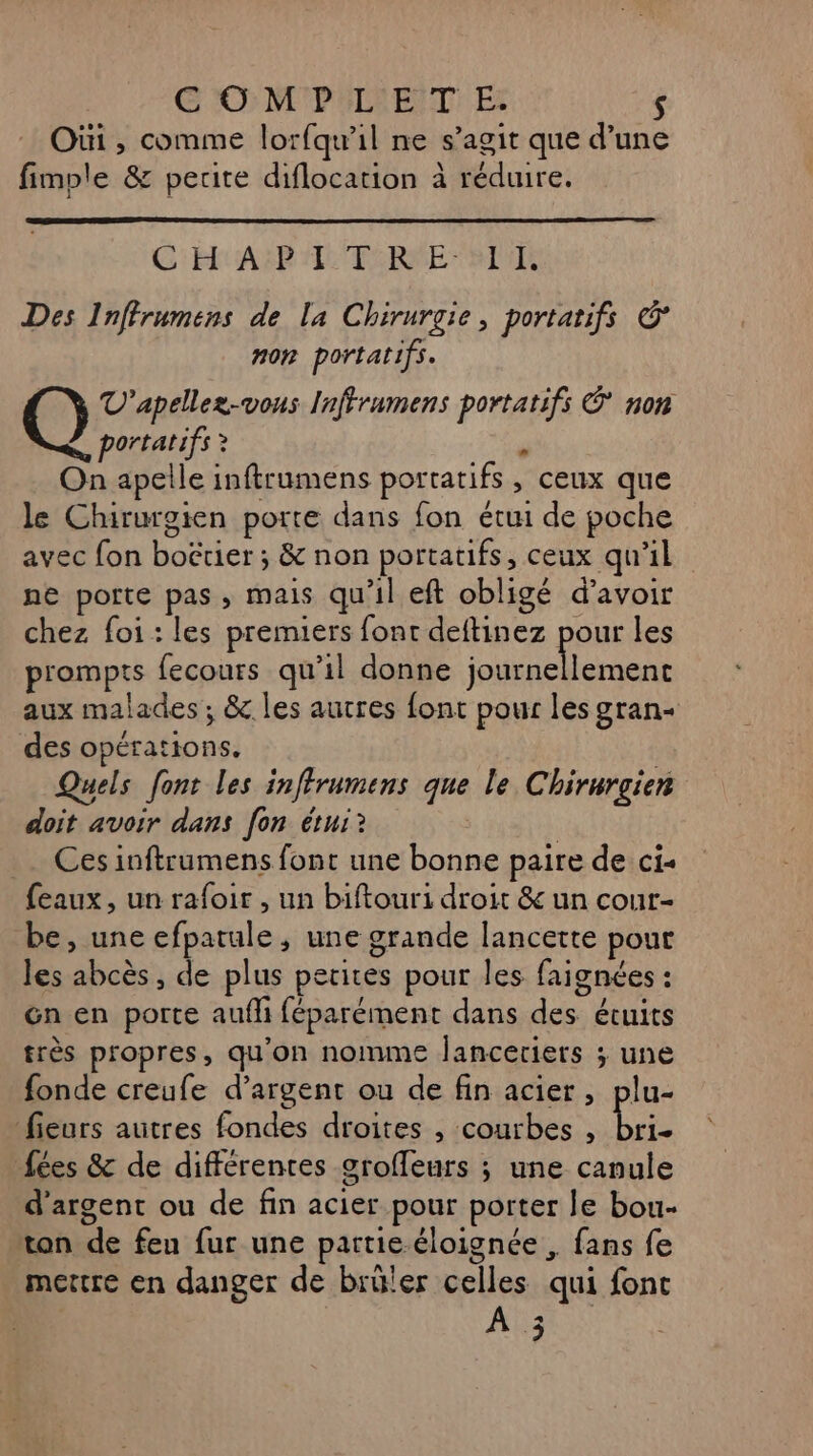 Oùi , comme lorfqu’il ne s’agit que d’une fimple &amp; petite diflocation à réduire, GC: ER ASP LC TERME SR Des Inffrumens de la Chirurgie, portatifs © non portatifs. Q V'apellez-vons Inffrumens portatifs © non portatifs ? On apelle inftrumens portatifs , ceux que le Chirurgien porte dans fon étui de poche avec fon boërier ; &amp; non portatifs, ceux qu’il ne porte pas, mais qu'il eft obligé d’avoir chez foi : les premiers font deftinez pour les p'ompts fecours qu’il donne journellement aux malades ; &amp;. les autres font pour les gran- des opérations. Quels font les inffrumens que le Chirurgien doit avoir dans [on étui? | Ces inftrumens font une bonne paire de ci- feaux, un rafoir , un biftouri droit &amp; un cour- be, une efpatule, une grande lancette pout les abcès , de plus petices pour les faignées : Gn en porte aufli féparément dans des étuits très propres, qu’on nomme Janceriers ; une fonde creufe d'argent ou de fin acier, plu- fieurs autres fondes droites , courbes , La fées &amp; de différentes grofleurs ; une canule d'argent ou de fin acier pour porter le bou- ton de fen fur une partie éloignée , fans fe moutre en danger de brüler celles qui font ARE
