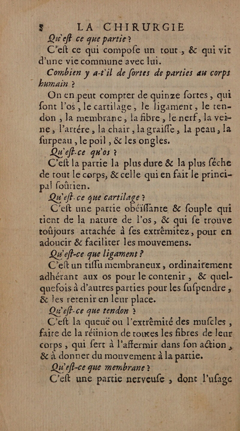 +] -_LA-CHIRURGIE Qw'eft ce que partie? . C’eft ce qui compofe un tout, &amp; qui vit d'une vie commune avec lui. Combien y a-t'il de fortes de parties au corps humain ? On en peut compter de quinze fortes, qui font l'os , le cartilage, le ligamenrt, le ten- don , la membrane, la fibre, le nerf, la ver- ne, l’artére, la chair ,lagraifle, la peau, la furpeau , le poil , &amp; les ongles. Qu'eff.ce qgw'os à C'eft la partie la plus dure &amp; la plus féche de tout le corps, &amp; celle qui en fait le princi- pal foûürien. Qu'eff.ce que cartilage? C’eft une partie obéiffante &amp; fouple qui tient de la nature de l'os, &amp; qui fe trouve toüjours attachée à fes extrèmitez, pour en adoucir &amp; faciliter les mouyemens. : … Qw'efi-ce que ligament ? C’eft un tiffu membraneux , ordinairement adhérant aux os pour le contenir, &amp; quel- quefois à d’autres parties pour les fufpendre , &amp; les retenir en leur place. Qw’eft-ce que tendon : C'eft la queué ou l’extrèmité des mufcles , faire de la réüinion de towes les fibres de leur corps , qui fert à l’affermir dans fon ation , &amp; à donner du mouvement à la partie. Qu’efi-ce que membrane C'eft une partie nerveufe ; dont l’ufagc