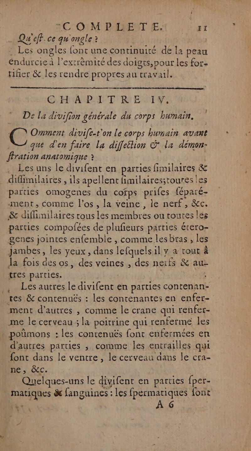 . Qu'eff.ce qu'ongle? . Les ongles font une continuité de la peau éndurcie à l’exrrèmité des doigts,pour les for. fer &amp; les rendre propres au travail. GHABLDTT ENT Y, De la divifion générale du corps bumnain. C Omment divife-t'on le corps humain avant que d'en faire la diffettion © la démon- ffration anatomique ? Les uns le divifent en parties fimilaires &amp; difimilaires , ils apellent fimilairesstoures les parties omogenes du cofps prifes féparé- ment, comme l'os , la veine, le nerf, &amp;c. &amp; diflimilaires rous les membres ou toutes lés parties compofées de plufieurs parties étero- genes jointes enfemble , comme les bras , les jambes, les yeux , dans lefquelsil y à rour à Ja fois des os, des veines , des neïfs &amp; aue tres parties. | . Les autres le divifent en parties contenan- ment d’autres , comme le crane qui renfer- me le cerveau ; la poitrine qui renferme les d’autres parties ; comme les entrailles qui font dans le ventre, le cerveau dans le cra- ne, CC. ; Quelques-uns le divifent en parties fper- à À 6