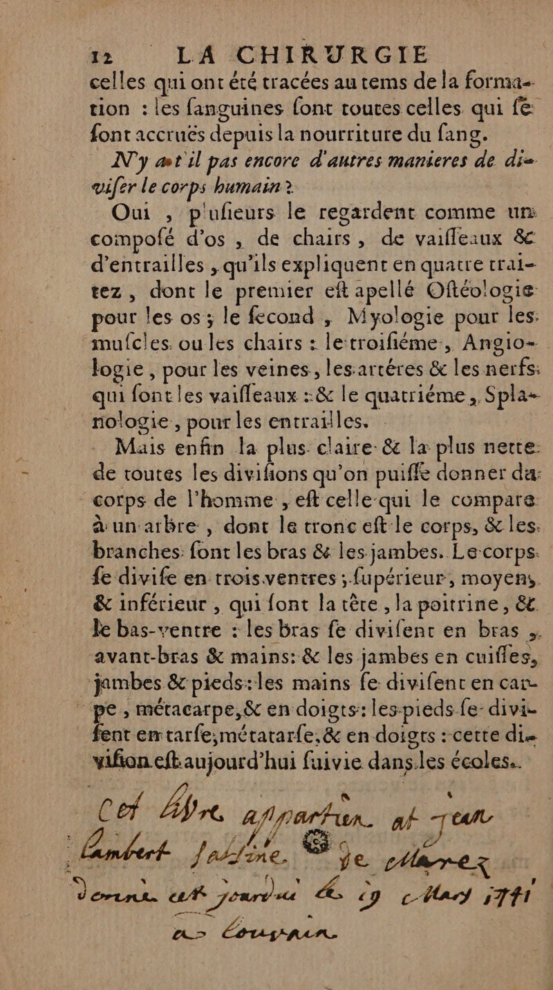 celles qui ont été tracées au tems de la forma tion : les fanguines {ont routes celles qui fe: font accruës depuis la nourriture du fang. N'y æt'il pas encore d'autres manieres de di vifer le corps humain? Oui , p'ufeurs le regardent comme ur: compofé d’os , de chairs, de vaifleaux &amp; d’entrailles , qu'ils expliquent en quatre crai- tez, dont le premier eft apellé Oftév'ogie pour les os; le fecond , Myologie pour les: mufcles. oules chairs : letroifiéme, Angio- logie , pour les veines, lesartéres &amp; les nerfs: qui fontles vaifleaux :&amp; le quatriéme, Spla- nologie, pour les entrailles, Mais enfin la plus. claire: &amp; la plus nette de toutes les divifions qu’on puiffe donner da: corps de l’homme , eft celle qui le compare un arbre , dont le tronc eft le corps, &amp; les: branches: font les bras &amp; les jambes. Le-corps. fe divife en troisventres ; fupérieur, moyens, &amp; inférieur , qui font la tête , la poitrine, &amp;t. Je bas-ventre : les bras fe divifent en bras . avant-bras &amp; mains: &amp; les jambes en cuifies, jambes &amp; pieds:les mains fe divifent en car. pe, métacarpe,&amp; en doigts: les-pieds fe- divi- fent emtarfe,;métarar{e,&amp; en doigts : cette die . Æ » . . . o L vifon eft aujourd’hui fuivie dans.les écoles.. 1 f l É « # os Loue be pee cree Z fr Ü Erin uA Jours 4, y cUars 571 d'asba