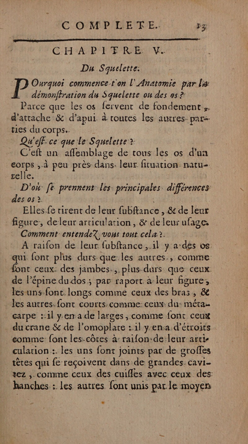 CHA IP FER EVE Da Squelette. P Ourquoi commence t'on l' Anatomie par La démonffration du Squelette on des 9s ?: Parce que les os fervent de fondement. d'attache &amp; d’apui à routes les autres. pars ties du corps. Qu'eff.ce que le Squelette: > | C’eft un aflemblage de tous les os d’ un corps ,-à peu près di leur fituation. natu- selle. D'ox fe prennent les: principales. différences des os > Elles.-fe tirent de leur HÉfance, &amp; de leur figure, deleur articulation, &amp; de Fat ufage: nier entendeX; vous tout cela?. A raifon de leur fubftance ,.1l y a des os. qui font plus durs que: sk autres, COMME font ceux: des jambes.,.plus durs que ceux de l’épine du dos ; par raport à leur figure, les uns-font. longs comme ceux des bal &amp;è . les autres: font courts:comme: ceux: du: méra carpe ::1l y.ema de larges, comme fonc ceux du crane &amp; de l’omoplare :.1l y'en:a d’étroits comme: font les:côtes à: raifon:de:leur arti- culation :. les uns font joints par de srofles tètes qui fe reçoivent dans de grandes CaVi= rez ,. comme ceux des cuifles avec ceux des: hanches : les. autres font unis par le moyen