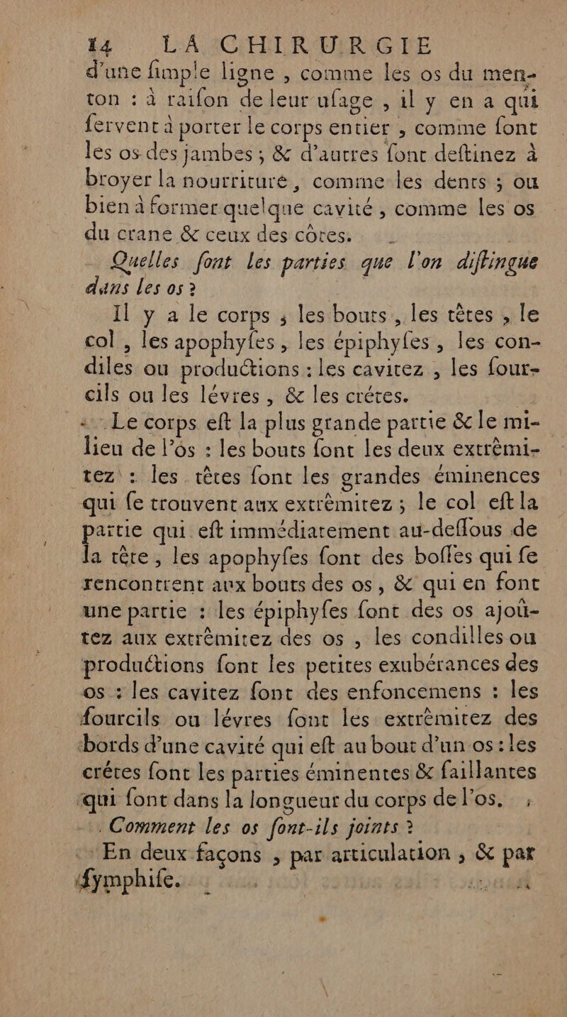 d’une fimple ligne , comme les os du men- ton : à raifon de leur ufage , 1l y en a qui fervent à porter le corps entier , comme font les os des jambes ; &amp; d’autres font deftinez à broyer la nourriture, comime les dents ; ou bien à former quelque cavité , comme les os du crane &amp; ceux des côtes. Quelles font Les parties que l'on diffingue dans Les os ? Il y a le corps ; les bouts , les têtes , le col , les apophyfes, les épiphyfes , les con- diles ou productions : les cavitez , les four- cils ou les lévres, &amp; les crétes. =. Le corps eft la plus grande partie &amp; le mi- lieu de l'os : les bouts font Les deux extrèmi- tez : les têtes font les grandes éminences qui fe trouvent aux extrèmirez ; le col eftla païtie qui eft immédiatement au-deflous de la tête, les apophyfes font des bofles qui fe rencontrent aux bouts des os, &amp; qui en font une partie : les épiphyfes font des os ajoü- tez aux extrèmitez des os , les condilles ou productions font les petites exubérances des os : les cavitez font des enfoncemens : les #ourcils ou lévres font les extrèmitez des bords dune cavité qui eft au bout d’un os:les crétes font les parties éminentes &amp; faillantes ‘qui font dans la longueur du corps de l'os. , Comment les os font-ils joints ? En deux façons , par articulation ; &amp; par fymphile. f bis 440