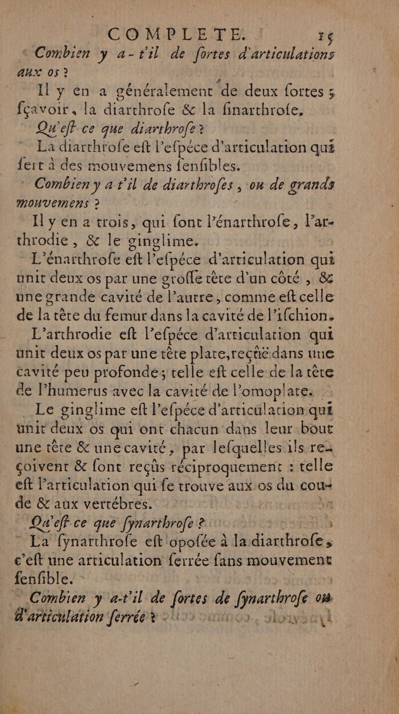 C'O MP LETE 76 ® Combien y a-til de fortes d'articulations aux 05 ? Il y en a généralement de deux fortes ; fçavoir, la ao le &amp; la finarthrofe, RE eff.ce que diarthrofe? La diarthrofe eft l’efpéce d’articulation qui {ert à des mouvemens fenfbles. Combien y à t'il de diarthrofes , on de grands Mouvemens à Il y en a trois, qui font l’énarthrofe, lar- throdie , &amp; le ginglime. L'’énarthrofe dl *efpéce d’articulation ci unit deux os par une grofle ètre d’un côté , &amp; une grande cavité de l’autre, comme eft celle de la tère du femur dans la ET de l’ifchion. L’arthrodie eft l'efpéce d’articulation qui unit deux os par une tête bein dans une cavité peu profonde; telle eft celle se la tète de lP’humerus avec la cavité de l’omoplate. Le ginglime eft | ’efpéce d’articulation qui ünit ANS o$ qui ont chacun dans leur bout une tête &amp;unecavité, par lefquelles ils re çoivent &amp; font reçûs réciproquement : telle eft l'articulation qui fe trouve aux:os du cou ñ de &amp; aux vertébres. | 4 Q# eff-ce que [ynarthrofe 2: a * La fynarthrofe eft Sbotée à la diarthrofe, c’eft une articulation ferrée fans mouvement fenfible. Combien y a-t'il de jrs us k Grartr où l'articulation ferrée? - 112 un, Sony etl