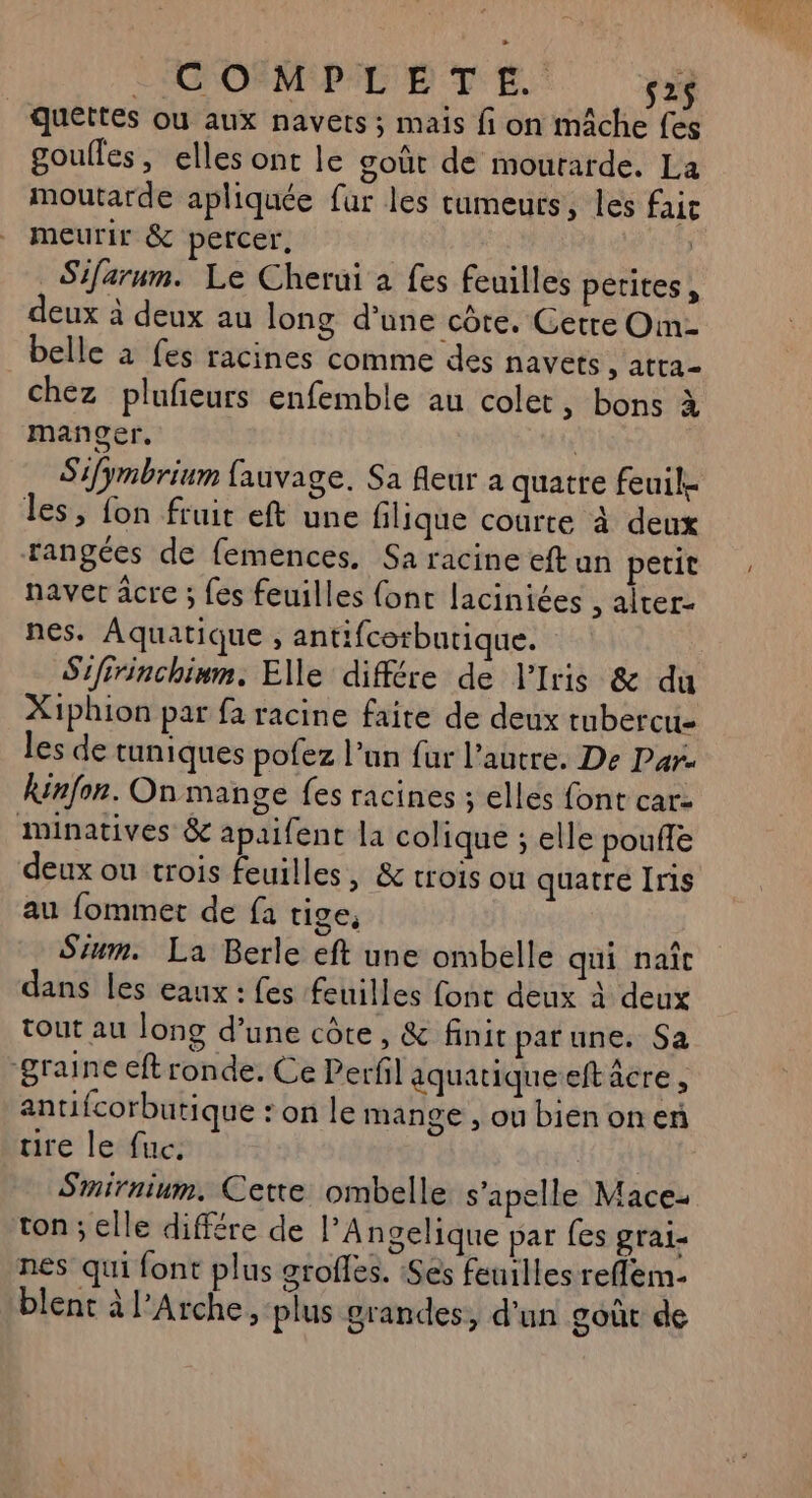CIGOSMPC'E TE. s2$ Quettes ou aux navets ; mais fi on mâche fes goulles, elles ont le goût de mourarde. La moutarde apliquée far les cumeurs, les faic meurir &amp; percer, _ Sifarnm. Le Cherui à fes feuilles petites, deux à deux au long d’une côte. Cerre Om- belle à fes racines comme des navets s'attal chez plufeurs enfemble au colet , bons à manger. Sifymbrinm fauvage. Sa fleur a quatre feuil- les, fon fruit eft une filique courte à deux rangées de femences. Sa racine eftun petit naver âcre ; fes feuilles {ont laciniées , alter- nes. Aquatique , antifcorbutique. Sifirinchinm. Elle différe de l’Iris &amp; du X1phion par fa racine faite de deux tubercu- les de tuniques pofez l’un fur l’autre. De Par. kinfon. On mange fes racines ; elles font car- minatives &amp; apaifent la colique ; elle pouife deux ou trois feuilles, &amp; trois ou quatre Iris au fommet de fa tige, Sium. La Berle eft une ombelle qui naît dans les eaux : fes feuilles fonc deux à deux tout au long d’une côte, &amp; finit parune. Sa ‘graine eft ronde. Ce Perfl aquatique-eft acre , antifcorbutique ‘on le mange , ou bienonen ire le fuc. Smirnium. Cette ombelle s’apelle Mace- ton ; elle différe de l'Angelique par fes grai- nes qui font plus grofles. :Ses feuilles reflem- blent à Arche, plus grandes, d'un goût de