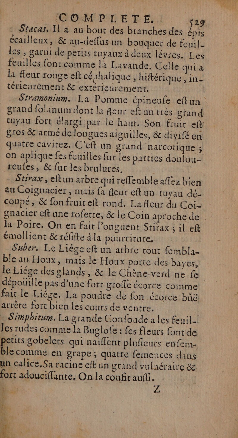 COMPLETE,. $29 - Stecas. Il à au bout des branches des épis écailleux, &amp; au-deffus un bouquet de feuil- les , garni de petits tuyaux à deux lévres. Les feuilles font comme la Lavande, Celle qui a la fleur rouge eft céphalique, hiftérique ire térieurément &amp; exrérieurement. Stramonium. La Pomme épineufe eftun grand folanum dont la feur eftun très-crand tuyau fort élargi par le haut. Son fruit eft Sros &amp; armé de longues aiguilles, &amp; divifé en quatre cavitez. C’elt un grand narcotique ; on aplique fes feuilles {ur les parties doulou- Le ,; &amp; fur les brulures. Stirax, eftun arbre qui reffemble aff2z bien au Coignacier , mais {à fleur eftun tuyau dé- coupé, &amp; fon fruit eft rond. La fleur du Coi- émollient &amp; réffte À la pourriture, Suber., Le Liége eft un arbre tout femblaz ble au Houx, mais le Houx porte des bayes, k Poire. On en fait l’onguent Stirax ; il eft dépoüille pas d’une fort grofle écorce comme fair le Liège. La poudre de fon écorce bü&amp; arrête fort bien les cours de ventre. Simphitum. La grande Confoude a les feuil- les rudes comme la Buglofe : fes fleurs font de petits gobelets qui naiffent pluñeurs enfem. ble comme en prape ; quatre femences dans un calice, Sa racine et un grand vulnéraire &amp; fort adouciffante, On la confir auf. L , Ar à