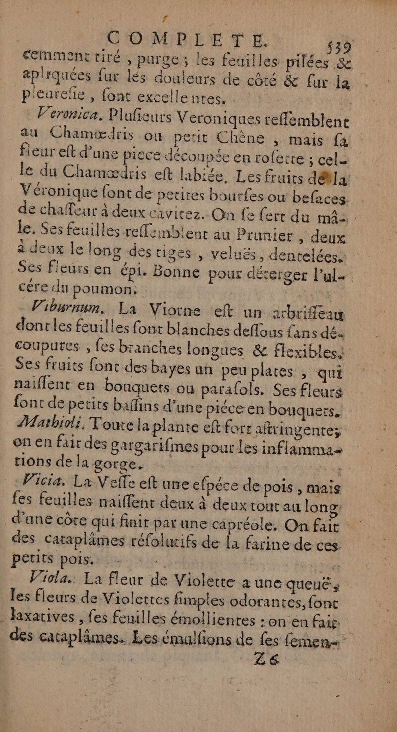 : f | GOMBINTEX 4% fémment tiré , purge ; les feuilles pilées & aplrquées {ur lés douleurs de côté & [ur la p'eurefñe , font excellentes, . : Veronica. Plafieurs Veroniques reffemblene au Chamœdris ou petit Chène , mais {4 fieur eft d’une piece découpée en roferte ; cel: le du Chamædris et labiée. Les fruirs dévla Véronique {ont de petites bourfes ow befaces: de chaleur à deux cavicez. On fe ferr du m4: : le. Ses feuilles -reffembient au Prunier , deux a deux le long des tiges , veluës, denreléesà _ Ses fleurs en épi. Bonne pour dérerger l’ule cére du poumon. | V'iburnum, La Niorne eft un arbrifleaw dont les feuilles font blanches deffous fans dés coupures , fes branches longues & flexibles! Ses fruits font des bayes un peu plates , qui paiflent en bouquets ou parafols. Ses fleurs font de petits baffins d’une piéce en bouquets, Matbhioli, Toute la plante eft forr aftringente; on en fair des gargari{imes pour Les inflamma- tions de la gorge. | | 1 Vicia. La Velfe eft une cfpéce de pois , mais fes feuilles naiffent deux à deux tour au long: d’une côte qui finit par une capréole. On fait des cataplämes réfolwifs de la farine de ces. petits POIs re | Hd 6e Viola. La fleur de Violette a une queucs les fleurs de Violettes fimples odorantes, font . laxarives , fes feuilles émollientes : on en fig des cataplâmes. Les émulfions de 2e fiber | | Ze