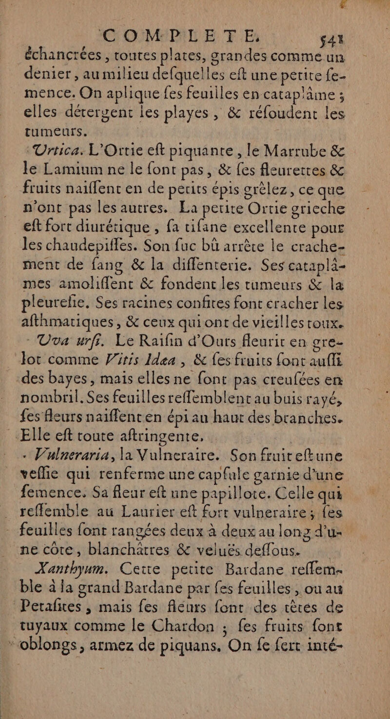 [4 € OM:P:LE TE: $43 échancrées, routes plates, grandes comme un denier , au milieu defquelles eft une petite fe- elles dérergenc les playes , &amp; réfoudent les tumeurs. G Urtica. L'Orrie eft piquante , le Marrube &amp; le Lamium ne le font pas, &amp; fes leuretres &amp; fruits naïffent en de perits épis grèlez, ce que n'ont pas les autres. La petite Ortie grieche eft fort diurétique , fa tifane excellente pour les chaudepiffes. Son fuc bû arrèce le crache- ment de fang &amp; la diflenterie. Ses catapla- mes amoliflent &amp; fondent les tumeurs &amp; la pleurelie. Ses racines confites font cracher les afthmariques, &amp; ceux qui ont de vicilles roux. Uva urfi. Le Raïfin d'Ours fleurir en gre- lot comme iris Idea, &amp; es fruits font auffi des bayes, mais elles ne font pas creufées en nombril. Ses feuilles reffemblent au buis rayé, fes fleurs naiffenten épi au haut des branches. . Vulneraria, la Vulneraire. Son fruiteftune veffie qui renfermeune capfale garnie d'une femence. Sa fleur eft une papillote. Celle qui reffemble au Laurier eft fort vulneraire; {es feuilles font rangées deux à deux au lonz d’u- UN x re le ne côte, blanchätres &amp; veluës deffous. Xanthyum. Cette petite Bardane reffem- ble à la grand Bardane par fes feuilles, ou au tuyaux comme le Chardon ; fes fruits font ;