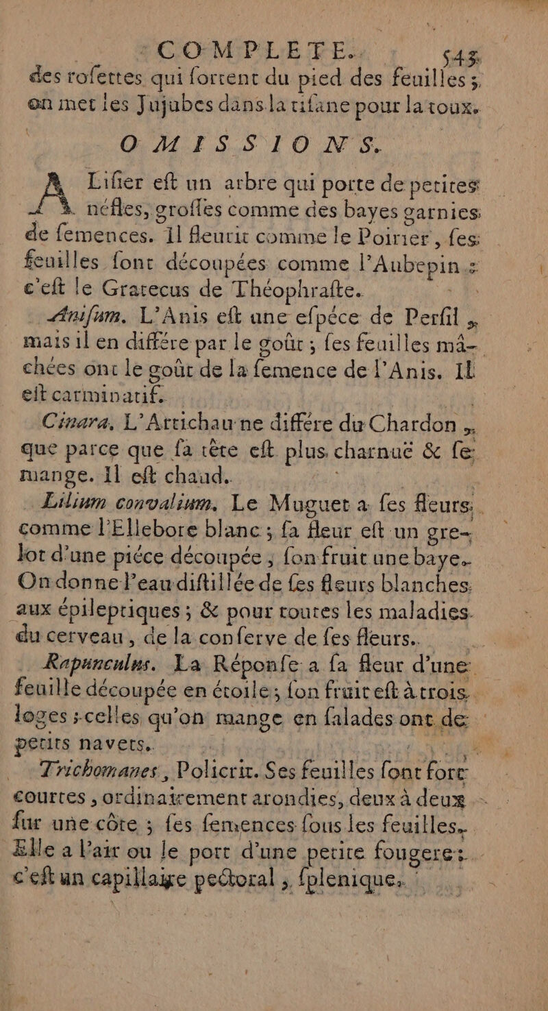 | MOOMPLETE ve des rofettes qui forcent du pied des feuilles 3, en met ies Jujubes dans la rifane pour latoux. OMISSIONS. Lifier eft un arbre qui porte de petites Æ à. néfles, grofles comme des bayes garnies: de femences. 11 Aeurit comme le Poirier , fes: feuilles font découpées comme PAubepin : c'eft le Grarecus de Théophrafte. D Anifum. L’Anis efk ane efpèce de Perfil mais 1l en différe par le goûr ; fes feuilles mâ- chées ont le goût de la femence de l’Anis. IL eit carminatif. to Cinara, L’Artichaune différe du Chardon.. que parce que fa rète eft plus charnue & fe: mange. 11 eft chaud. | Lilium convaliun. Le Muguet à fes fleurs. comme l'Ellebore blanc ; fa fleur eft un gre- Jot d’une piéce découpée ; fon fruit une baye. Ondonne Peau diftillée de fes fleurs blanches: aux épilepriques ; & pour routes les maladies. du cerveau, de la conferve de fes fleurs... Rapunculns. La Réponfe: a fa fleur d’une feuille découpée en étoile; fon fruiteft àtrois loges celles qu'on mange en falades ont de petits navets. d CHR Trichomanes, Policrir. Ses feuilles font forr courtes , ordinatrement arondies, deux à deux fur une côte ; fes femences fous les feuilles. Elle a Pair ou le port d'une petire fougere: c'eft un capillaige pectoral ; fplenique,