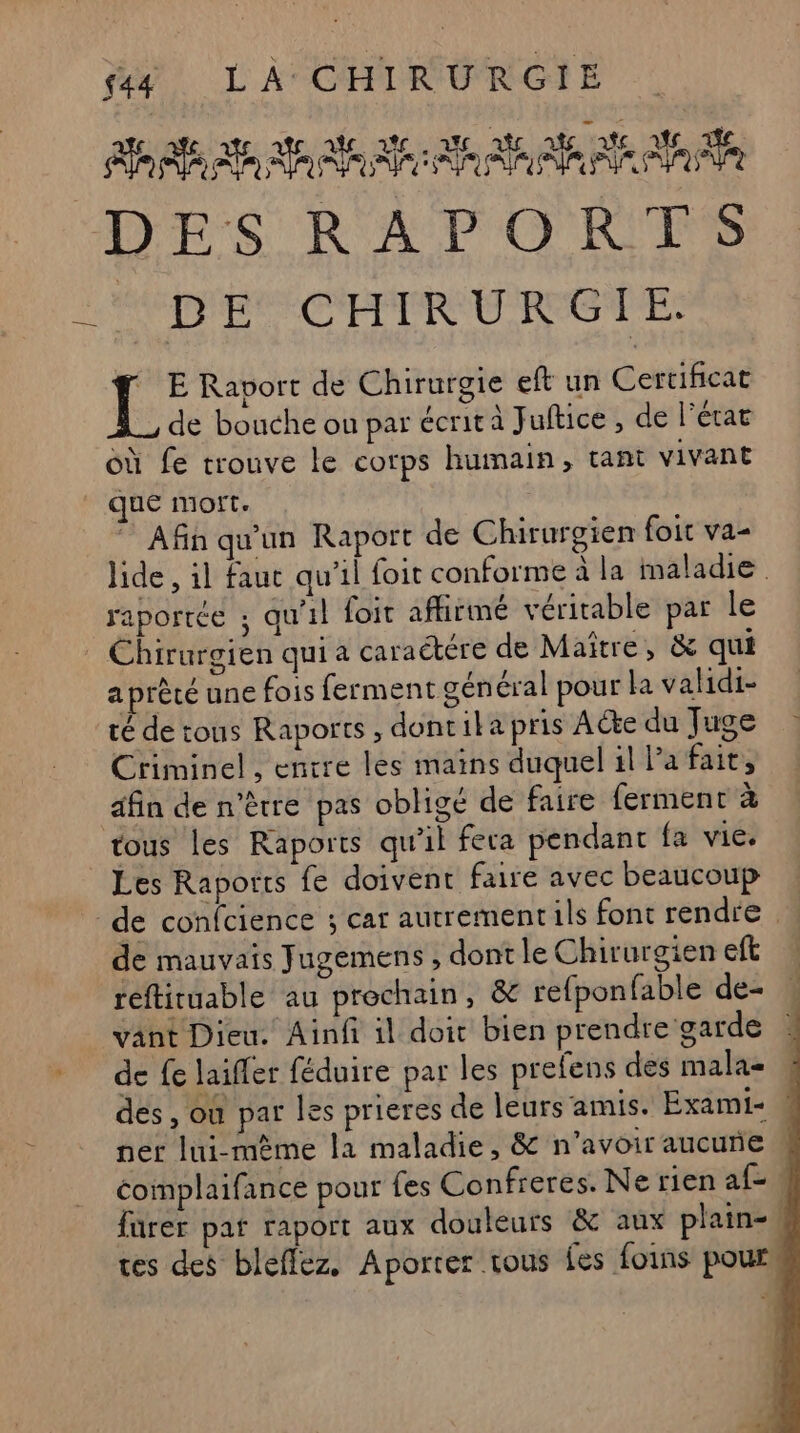 LR: AA a PP A A A DIS RAPPORTS LÉODIP EL CEETROU ROGUE: { E Raport de Chirurgie eft un Cortes de bouche ou par écrit à Juftice , de l’état où fe trouve le corps humain, tant vivant que mort. Afin qu'un Raport de Chirurgien foit va- raporrée ; qu'il foit affirmé véritable par le Chirurgien qui a caraétére de Maître, &amp; qui a prêté une fois ferment général pour la validi- té de tous Raports , dontika pris Acte du Juge Criminel , entre les mains duquel il la fait, afin de n'être pas obligé de faire ferment à tous les Raports qu’il fera pendant fa vie. Les Raports fe doivent faire avec beaucoup de confcience ; car autrementils font rendre de mauvais Jugemens , dont le Chirurgien et reftituable au prochain, &amp; refponfable de … vant Dieu. Ainf il doit bien prendre garde de fe laiffer féduire par les prefens des mala- des, où par les prieres de leurs amis. Exami- | ner lui-mème la maladie, &amp; n'avoir aucune coimplaifance pour fes Confreres. Ne rien af= : fürer par raport aux douleurs &amp; aux plain-. tes des bleflez. Aporter tous fes foins pour