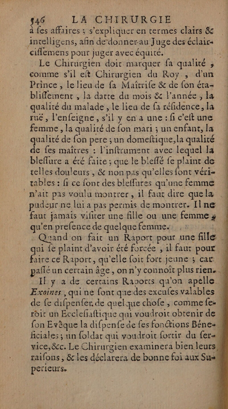 à fes affaires ; s'expliquer en termes clairs & intel hgens, afin dedonnerau Juge des éclair- ciflemens pour juger avec équité. e Le Chirurgien doit marquer fa qualité ; comme s'il eft Chirurgien du Roy , d'un Prince , le lieu de fa Maïîctrile & de fon éta- bliffemenc , la datte du mois & l’année , la qualité du malade , le liea de fa réfidence, la rue, l’enfeigne, s’il y en a une : fi c’elt une femme , la qualité de fon mari ; nnenfant,la qualité de fon pere ;un domeftique.la qualité de fes maitres : l'inftrument avec lequel la bleflure a été faite ; que le bieffé fe plaint de telles douleurs, & non pas qu’elles font véri= tables : fi ce fonc des bleffures qu’une femme n'ait pas voulu montrer, 1l faur dire quelæ pudeur ne lui a pas permis de montrer. Ilne faut jamais vifiter une fille on une femme qu’en prefence de quelquefemme. ,: % Quand on fait un Raport pour une fille . qui {e plaint d’avoir été forcée , 1l faut pour faire ce Raport, qu'elle foir fort jeune ; cac pañé un certain âge, on n'y connoït plus rien. Il y a de certains Ravorts qu'on apelle w Exoines , qui né font que des excules valables de fe difpenfer de quelque chofe , comme fes . roic un Ecclefaftique qai voudroit obtenir de. fon Evèque la difpenfe de fes fonctions Bénesn ficiales ; un foldar qui voudroit fortir du fer= vice, &c. Le Chirurgien examinera bien leurs raifons , & les déclarera de bonne foi aux Su« perieurs. +