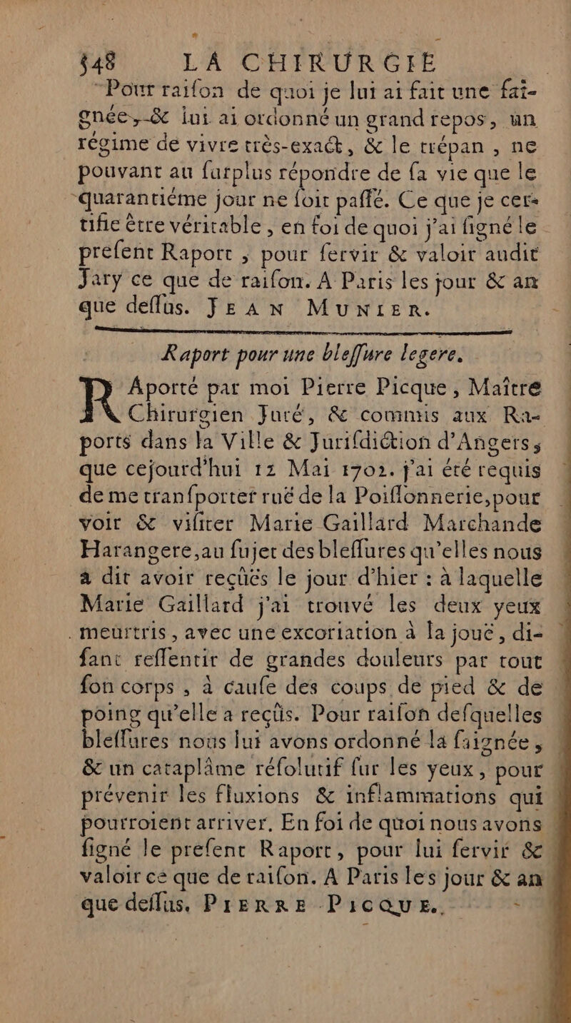 “Pour raïon de quoi je lui ai fait une fai- gnée,-&amp; jui ai ordonné un grand repos, un régime de vivre très-exact, &amp; le trépan , ne pouvant au furplus répondre de {a vie que le ‘Quarantiéme jour ne foit paffé. Ce que je cer tifie être véritable , en foi de quoi j'ai figné le prefent Raport , pour fervir &amp; valoir audit Jary ce que de raifon. À Paris les jour &amp; an que deflus. JEAN Munien. Raport pour une blefure legere. R Aporté par moi Pierre Picque, Maître Ë À Chirurgien Juré, &amp; comnnis aux Rae ports dans la Ville &amp; Jurifdiction d'Angers, que cejourd’hui 11 Mai 1702. j'ai été requis de me tranfportet ruë de la Poiflonnerie,pour voir &amp; viliter Marie Gaillard Marchande Harangere ,au fujer des bleffures qu’elles nous a dit avoir reçüés le jour d’hier : à laquelle Marie Gaillard j'ai trouvé les deux yeux . meurtris , avec une excoriation à Îa joué, di- fant reflentir de grandes douleurs par tout fon corps , à caufe des coups de pied &amp; de u poing qu’elle a reçüs. Pour railon defquelles bleffures nous lui avons ordonné l4 faignée, &amp; un cataplâme réfolutif fur les yeux, pour prévenir les fluxions &amp; inflammations qui pourroient arriver, En foi de quoi nous avons figné le prefenc Raport, pour lui fervir &amp;, valoir cé que de raifon. À Paris les jour &amp; an que deflus, PIERRE PicQaues.. <173