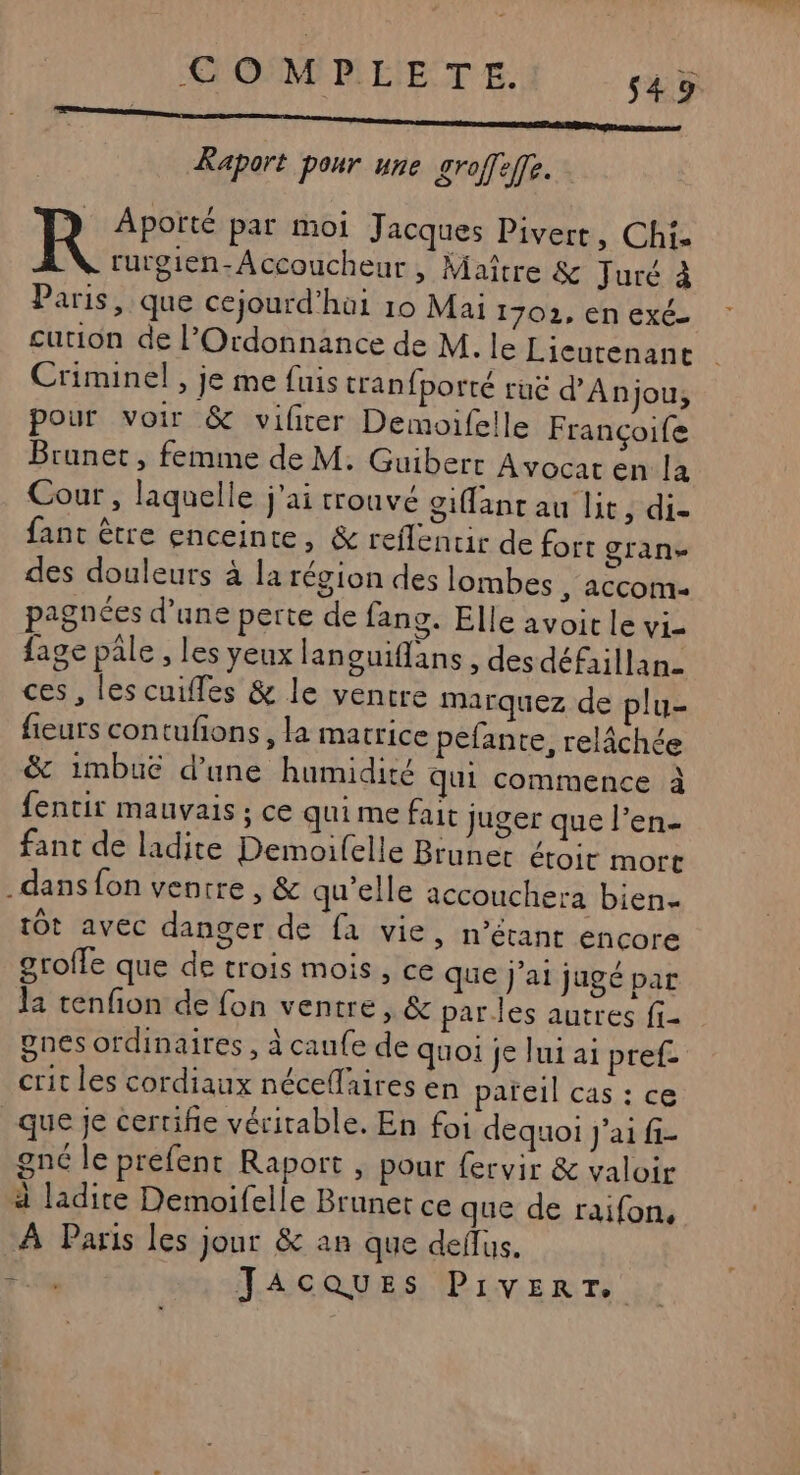 Raport pour une groffeffe. Apoïté par moi Jacques Pivert, Chi. rurgien-Accoucheur, Maître &amp; Juré à Paris, que cejourd'hai 10 Mai 1702, En Exé- curion de l’Ordonnance de M. le Licutenant Criminel , je me fuis cranfporté ruë d'Anjou, pour voir &amp; vilicer Demoifelle Françoife Brunet, femme de M. Guibert Avocat en la Cour, laquelle j'ai trouvé giffant au lit Fdis fant être enceinte, &amp; reflentir de fort gran des douleurs à la région des lombes , accom- pagnées d’une perte de fang. Elle avoir le Vi= fage pâle , les yeux languiflans , desdéfaillan- ces, les cuifles &amp; le ventre marquez de plu- fieurs contufons, la matrice pefante, relâchée &amp; imbue d’une humidité qui commence à fenctir mauvais ; ce qui me fait juger que l’en- fant de ladite Demoifelle Brunet étoir mort dans fon ventre, &amp; qu'elle accouchera bien- tÔt avec danger de fa vie, n’étant encore groffe que de trois mois, ce que j'ai jugé par la tenfion de fon ventre, &amp; parles autres fi- gnes ordinaires , à caufe de quoi je lui ai pref- crit les cordiaux néceflaires en pareil cas : ce que je certifie véritable, En foi dequoi J'ai fi- gné le prefent Raport , pour {ervir &amp; valoir 4 ladite Demoifelle Brunet ce que de raifon, À Paris les jour &amp; an que deflus. Fit JAGCQUES PIVERT.