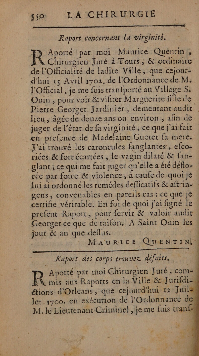 Raport concernant La virginité. > Aporté par moi Maurice Quéntin , À Chirurgien Juré à Tours, &amp; ordinaire de l'Officialité de ladite Valle, que cejour- d'hui vs Avril 1702, de l'Ordonnance de M. l'Ofhicial, je me fuis tranfporté au Village S: Ouin , pour voir &amp; vifirer Marguerite fille de Pierre Georget Jardinier, demeutantaudit lieu, âgée de douze ans ou environ ;, afin de juger de l’érar de fa virginité, ce que j'ai fait en prefence de Madelaine Guerec fa mere. J'ai trouvé les caroncules fanglantes , efco- riées &amp; fort écartées , le vagin dilaré &amp; fan- glant; ce qui me fait juger qu'elle a été déflo- rée par force &amp; violence, à caufe de quoi je Jui ai ordonné les remédes defficatifs &amp; aftrin- : gens, convenabiles en pareils cas : ce que jé certifie véritable, En foi de quoi j'ai figné le prefent Raport, pour fervir &amp; valoir audit Georget ce que de raifon. A Saint Ouin les jour &amp; an que deflus. ‘ 4 MAURICE QUENTIN, Raport des corps trouvez défaits.. Aportté par moi Chirurgien Juré , com ; R mis aux Raports en ja Ville &amp; Jurifdi- étions d'Orleans, que cejourd’hui 12 Juil ler 1700. en exécution de l’Ordonnance de: M. le Lieutenant Criminel, je me fuis tran£