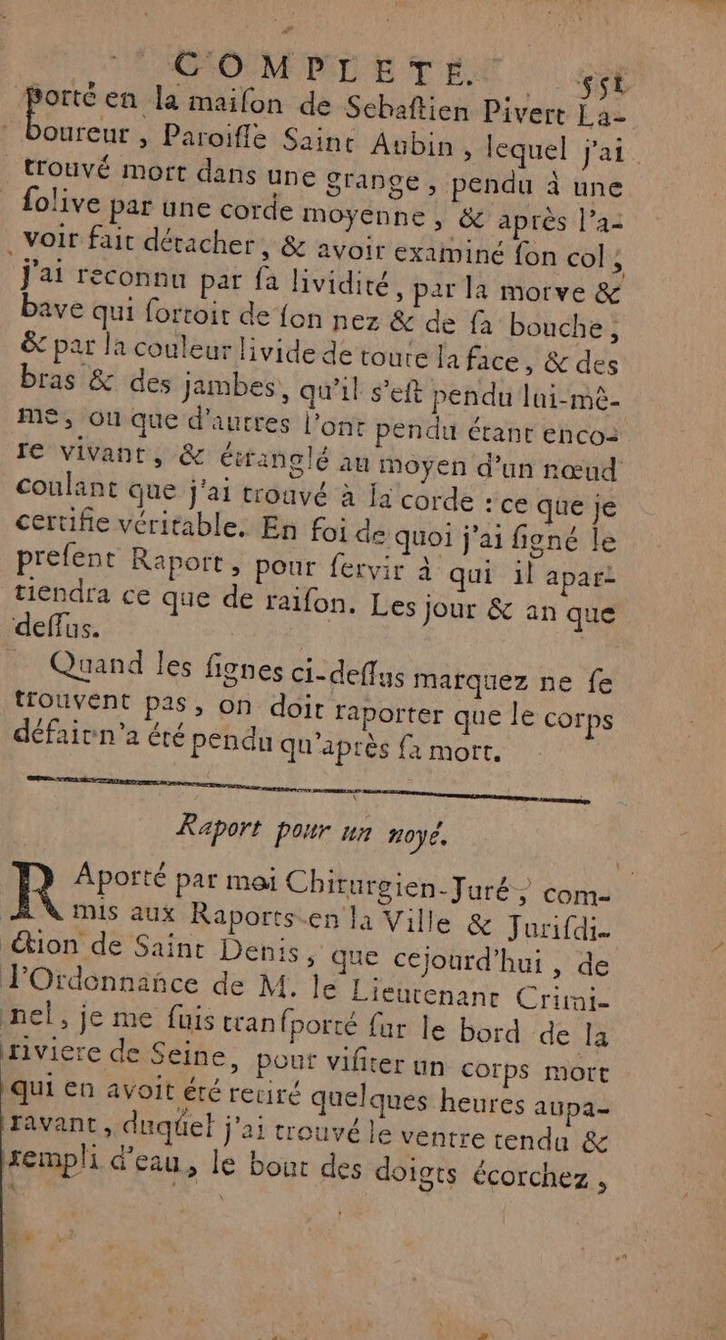 COMPLETE. USE Porté en la maifon de Sebaftien Pivert La- Lt > Paroifle Saint Aubin » lequel j'ai trouvé mort dans une Srange, pendu à une olive par une corde moyenne, &amp; après l’a2 . voir fait détacher, &amp; avoir examiné fon col , j'ai reconnu par fa lividité, par la morve &amp; bave qui fortoit de {on nez &amp; de fa bouche, &amp; par la couleur livide de toure la face, &amp; des bras &amp; des jambes, qu'il s’eft pendu lui-mê- me, où que d'autres l'ont pendu étant enco: re vivant, &amp; étranglé au moyen d'un rœud coulant que j'ai trouvé à Ia corde : ce que je certifie véritable. En foi de quoi j'ai figné le prefent Raport, pour fervir à qui il apar- tiendra ce que de ralfon. Les jour &amp; an que deffus. Quand les lignes ci-deflus marquez ne fe trouvent pas, on doir raporter que le corps défaivn'a été pendu qu'après {a mort. SE M A RE Raport pour un 20J6, R Aporté par mai Chiturgien-Juré com- mis aux Raports.en la Ville &amp; Jurifdi- €tion de Saint Denis » que cejourd'hui, de FOrdennañce de M. le Lieurenanr Crirni- nel, je me fuistran fporté far le bord de la riviere de Seine, pour vifiter un COrps mort qui en avoit été retiré quelques heures aupa- ravant ; duqet j'ai trouvé le ventre tendu &amp; rempli d'eau, le bout des doigts écorchez ,