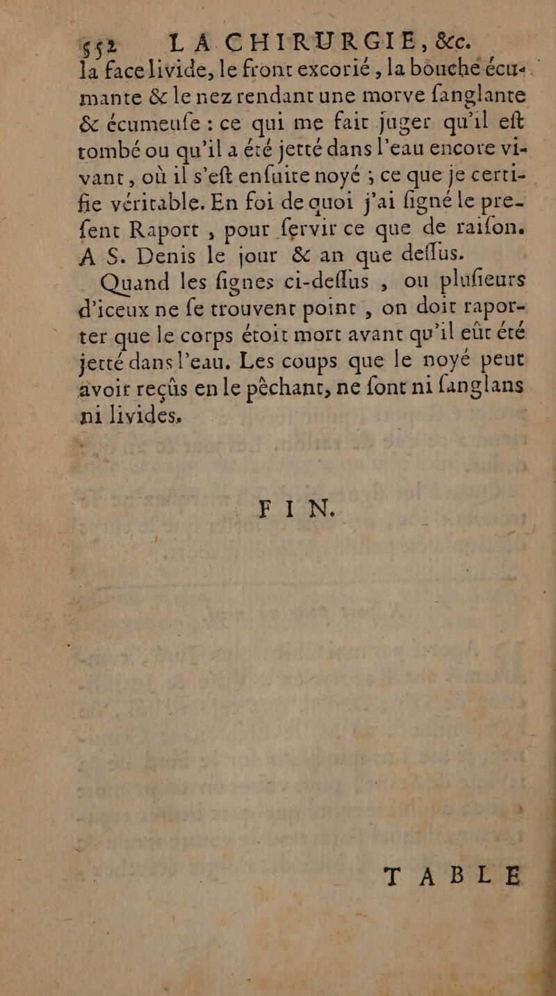 gs LA CHIRURGIE, &c. Ja face livide, le front excorié, la bouche écue. mante & le nezrendantune morve fanglante & écumeufe : ce qui me fair juger qu'il eft tombé ou qu’il a été jerté dans l'eau encore vi- vant, où il s'eft enfuire noyé ; ce que je certi- fie véritable. En foi de auoi j'ai figné le pre- fent Raport , pour fervir ce que de raifon. A S. Denis le jour & an que deflus. Quand les fignes ci-deflus , ou plufieurs d’iceux ne fe trouvent point , on doit rapor- ter que le corps étoit mort avant qu'il eür été jerté dans l’eau. Les coups que le noyé peut avoir recûs en Le pèchant, ne font ni fanglans n1 livides. | FI N. T' A PEUR