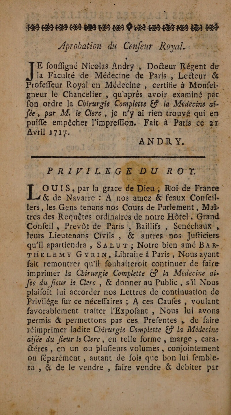 Are ve W Ne 70 DCE EEE PSE du Cenfeur Royal. E État Nicolas Andry ; Doëteur pété de la Faculté de Médecine de Paris, Leéteur & Profeffeur Royal en Médecine , certifie à Monfei- gneur le Chancelier , qu'après avoir examiné par . fée, par M. le Clerc , je n’y ai rien trouvé qui en puiffe empêcher l’impreflion. Fait à Paris ce. 21 Avril 3717. AN DR 7. Prec ME ct LOUIS, par la grace de Roi de France & de Navarre : À nos amez & feaux Confeil- lers, les Gens tenans nos Cours de Parlement, Mat- tres des Requêtes ordinaires de notre Hôtel, Grand Confeil , Prevôt de Paris, Baillifs , Senéchaux , feurs Lieutenans Civils , & autres nos Jufticiers qu'il apartiendra , SALUT ; Notre bien amé BaR-. THELEMY GYRIN, Librates à Paris, Nous ayant fait remontrer qu'il fouhaiteroit continuer de faire: imprimer la Chirurgie Complette € la Médecine ai- : fée du fieur le Clerc , & donner au Public, s'il Nous plaifoit lui accorder nos Lettres de continuation de Privilége fur ce néceffaires ; À ces Caufes , voulant favorablement traiter l’Expofant , Nous lui avons permis & permettons par ces Prefentes , de faire réimprimer ladite Chirurgie Complette £ÿ la Médecine ailée du fieur le Clerc, en telle forme , marge , cara- étéres , en un ou plufeurs volumes, conjointement ou féparément , autant de fois que bon lui femble- za , & de le vendre , faire vendre & debiter par