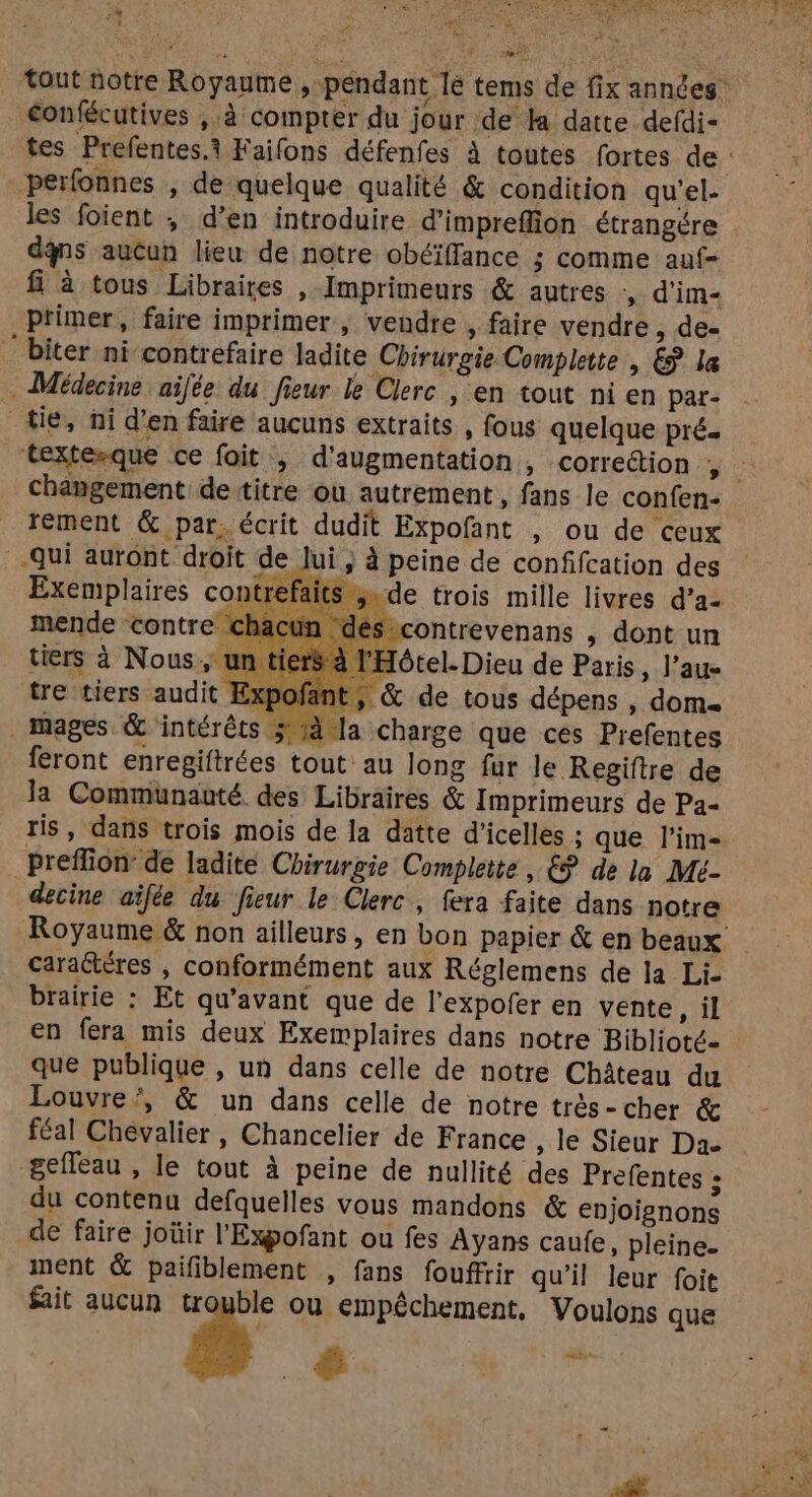 w Wie + MARS ot #4 + LS éonfécutives ,.à compter du jour de la datte defdi- dqns aucun lieu de notre obéïffance ; comme auf- fi à tous Libraires , Imprimeurs & autres d'im- primer, faire imprimer , vendre , faire vendre, de- ‘ biter ni contrefaire ladite Chirurgie Complette , & la Médecine aifée du fieur le Clerc , en tout ni en par- tie, ni d’en faire aucuns extraits , fous quelque pré. tement & par. écrit dudit Expofant , ou de ceux -Qui auront droit de lui ; à peine de confifcation des r mende contre cha ès contrevenans , dont un tiers à Nous, ur ‘Hôtel. Dieu de Paris, J’au- tre tiers audit Exf ; & de tous dépens , dom. . mages & intérêts 4 a charge que ces Prefentes feront enregiftrées tout au long fur le Regiftre de la Communauté des Libraires & Imprimeurs de Pa- preffion de ladite Chirurgie Complete , £? de la Mé- decine aïfée du fieur le Clerc, fera faite dans notre caraétéres , conformément aux Réglemens de la Li- brairie : Et qu'avant que de l’expofer en vente , il en fera mis deux Exemplaires dans notre Biblioté- que publique , un dans celle de notre Château du Louvre’, & un dans celle de notre très-cher & féal Chevalier, Chancelier de France , le Sieur Da &efleau , le tout à peine de nullité des Prefentes » du contenu defquelles vous mandons & enjoignons de faire joüir l'Expofant ou fes Ayans caufe, pleine. ment & paifiblement , fans fouffrir qu’il leur foit fait aucun tr ble ou empéchement, Voulons que 8 #