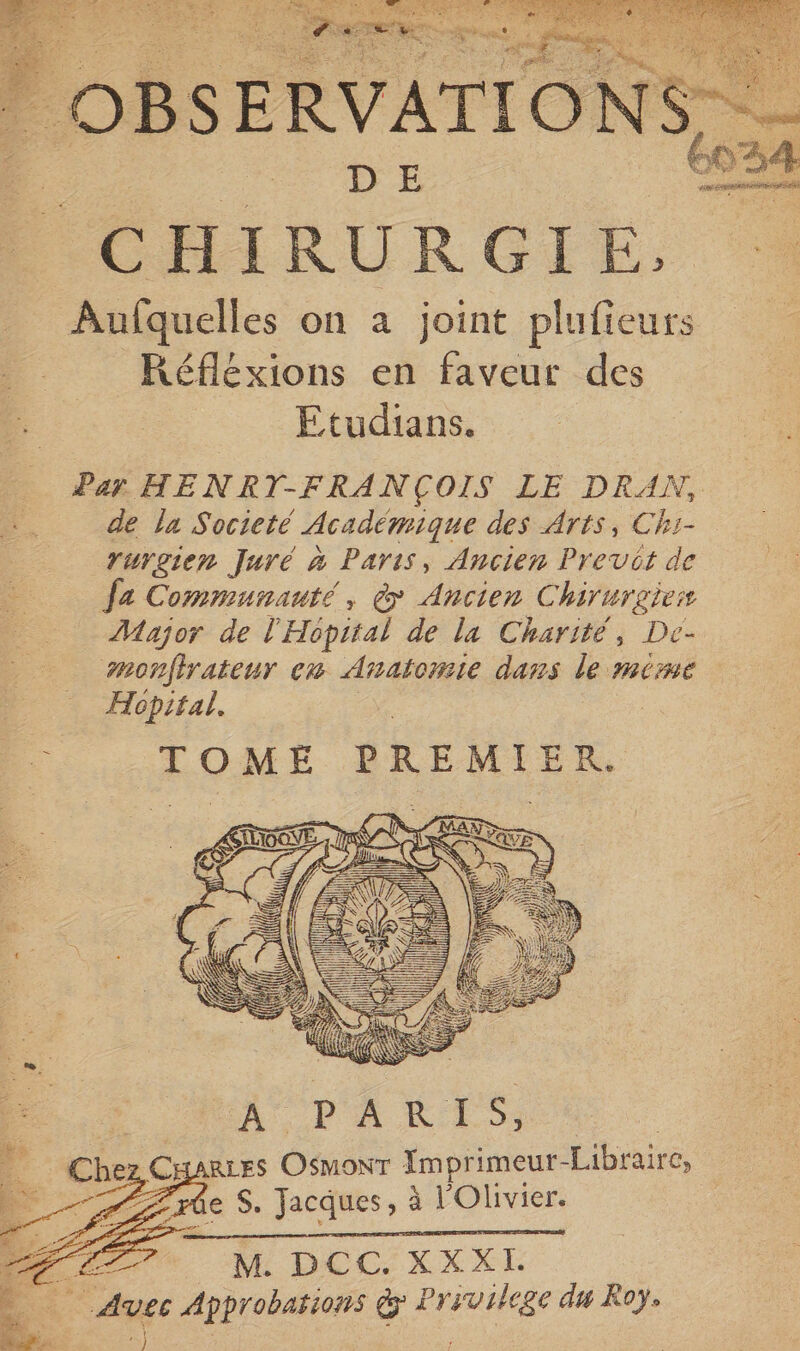| OBSERVATIO NS _ DE POHIRURGTE, Aulquelles on a joint ei Réflexions en faveut des Etudians. Par HENRT-FRANÇOIS LE DRAN, de la Societé Académique des Arts, Chi- rurgien Juré à Paris, Ancien Previt de fe Communauté, à Ancien Chirurgies Major de l'Hopital de la Charité, De- monfirateur x Anatomie dans le mime Hopital. 4 TOME PREMIER. | il ii | Î À PARTS Che CHARLES OR Imprimeur- Libraire, Zzrûe S. Jacques, à l'Olivier. LA M. DCC. XXXI. LES Approbarions € À use du Roy, x)
