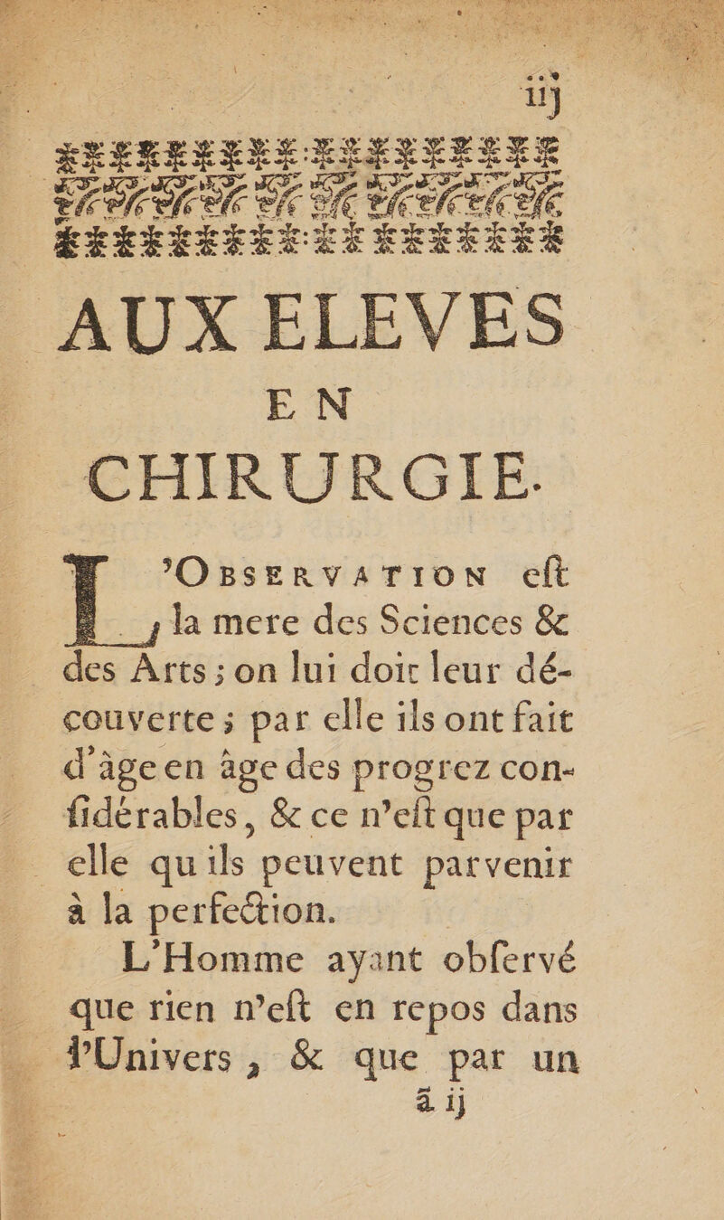 4 sreneEns &amp;3 IYSYELEE PRE ef LEREEÉEEEES RER AUX ELEVES EN CHIRURGIE. M ’Osservarion eft 4 la mere des Sciences &amp; ‘ue Ârts ; on lui doit leur dé- couverte ; par elle îls ont fait d'âgeen age des progrez con- fidérables, &amp; ce n’elt que par à la perfeétion. L'Homme ayant obfervé que rien n’eft en repos dans PUnivers , &amp; que par un d'il