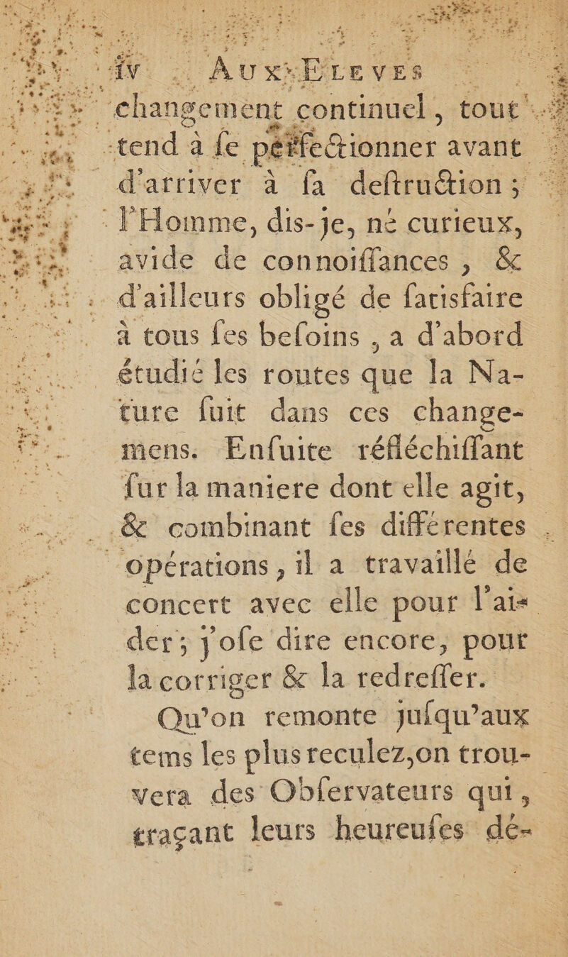 ist < ie “DLeves avide de connoiïffances , & ture fuit dans ces change- mens. Enfuite réfléchiffant fur la maniere dont elle agit, concert avec elle pour Paix der; jofe dire encore, pour la corriger & la redreffer. Qu'on remonte jufqu’aux tems les plusreculez,on trou- vera des Oblervateurs qui, graçant leurs heureufes dé-