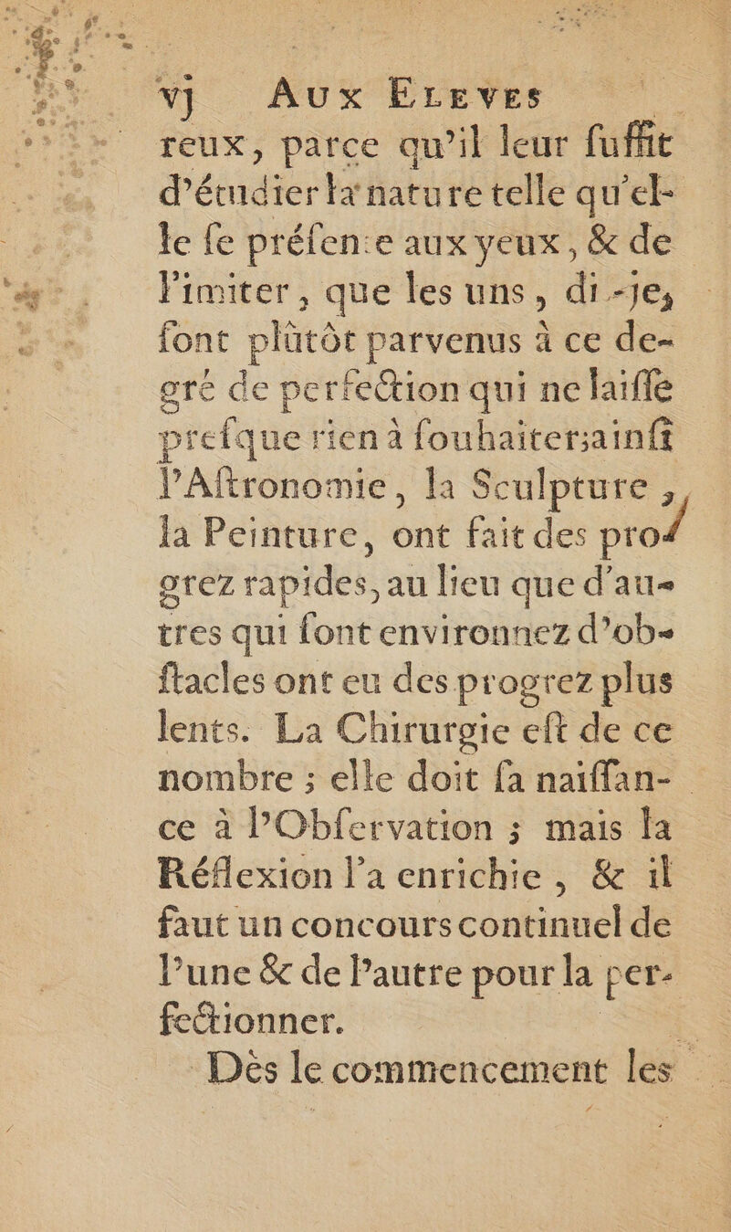 reux, parce qu’il leur fufft d'étudier ta nature telle qu’el- le {e préfen:e aux yeux, & de limiter, que les uns, di -Je; font plutôt parvenus à ce de- gré de perfection qui ne laifle prefque ri ‘en à fouhaitersainft la Peinture, ont fait des pro/ orez rapides, au lieu que d’au- tres qui font environnez d’ob- ftacles ont eu des progrez plus lents. La Chirurgie eft de ce nombre ; elle doit fa naïffan- ce à PObfervation ; mais Fa Réflexion l’a enrichie, & il faut un concours continuel de Pune & de Pautre pour la per- feétionner. Dés le commencement les