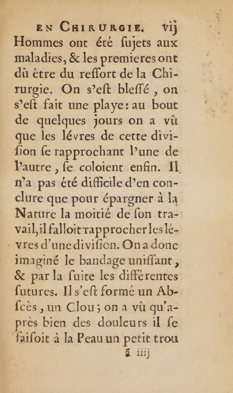 Hommes ont été fujets aux maladies, &amp; les premieres ont du être dé reffort de la Chi- rurgie. On s’eft bleffé , on s’eft fait une playe: au bout de quelques jours on a vüù que les lévres de cette divi- fon {e rapprochant l’une de l'autre , fe coloient enfin. Il n’a sf été difficile d’en con- clure que pour épargner à la Nature la moitié de fon tra- vail,il falloit rapprocherlesle- - vres d’unedivifion. On a donc imaginé le bandage uniffant , &amp; par la fuite les dibtrers futures. Ils’eft forme un Ab- fcès , un Clou; on à vü qu’a- _près “Rs des douleurs ïl fe _ faifoit à la Peau un e etit trou Hi}