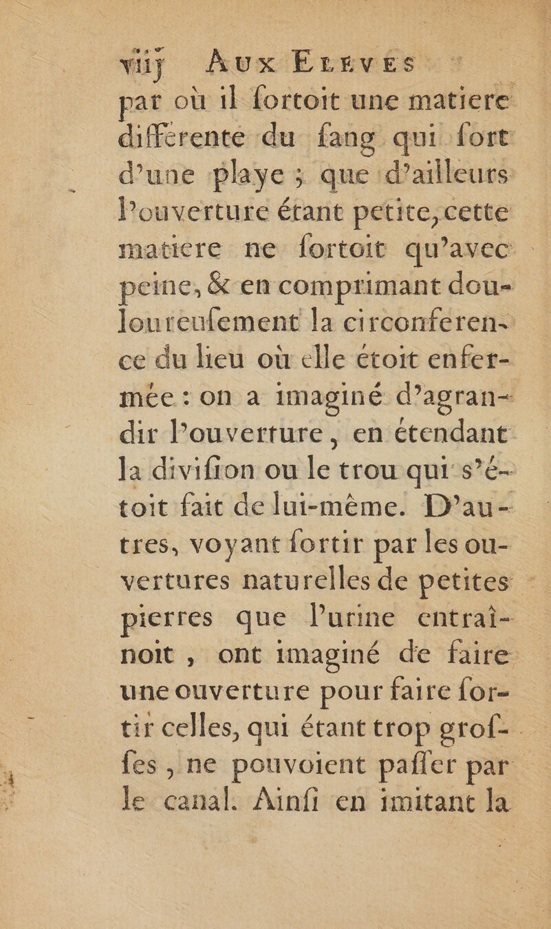 viiy Aux Errves at où il fortoit une matiere diffcrente du fang qui fort d’une playe ; que d’ailleurs ouverture étant petite,cette matiere ne fortoit qu'avec peine, & en comprimant dou= loureulement la circonferen- ce du heu où elle étoit enfer- mée : on à imaginé d’agran= dir l'ouverture, en étendant la divifion ou le trou qui s’é- toit fait de lui-même. D’au- tres, voyant fortir par les ou- vertures naturelles de petites - pierres que l'urine entrai- noit , ont imaginé de faire une ouverture pour faire for- tir celles, qui étant trop grof-. fes , ne pouvoient pañler par le canal. Ainfi en imitant la