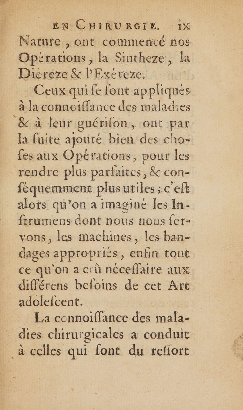 Natute , ont commenté nos Diereze & l'Exéreze, Ceux qui fe font appliqués à la connoiffance des maladies & à leur guérion, ont par fes aux Opérations, pour les rendre plus parfaites, & con- féquemment plus utiles; c'eft alors qu’on a imaginé les In- ftrumens dont nous nous fer- vons, les machines, les ban- ce qu'on a crü néceffaire aux adolefcent. _ La connotffance des mala-