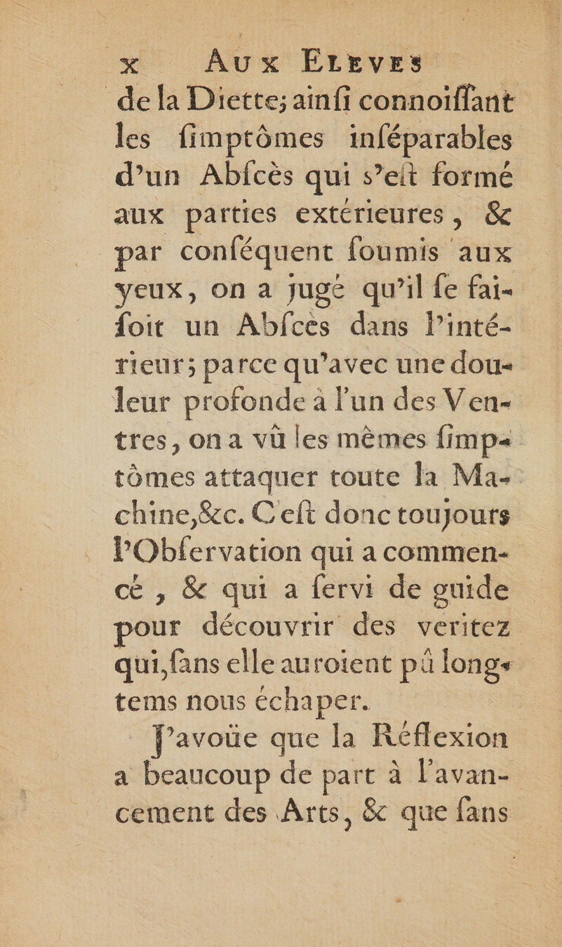 de la Diette; aïinfi connoiïffant les fimptômes inféparables d’un Abfcès qui s’eit formé aux parties extérieures, &amp; par conféquent foumis aux yeux, on a jugé qu’il fe fai- foit un Abfces dans linté- rieur; parce qu’avec une dou leur profonde à l'un des Ven- tres, on a vü les mêmes fimp= tômes attaquer toute la Ma. chine,&amp;c. C eft donc toujours l’Obfervation qui a commen- cé , &amp; qui a fervi de guide ur découvrir des veritez qui, fans elle auroient pü longs tems nous échaper. Javoüe que la Réflexion a beaucoup de part à l'avan- cement des Arts, &amp; que fans