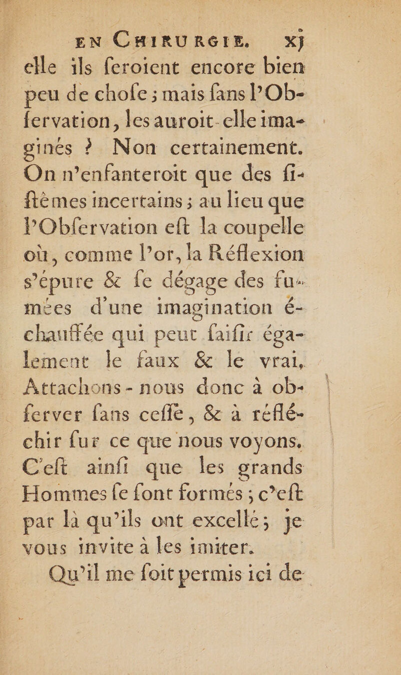 _ elle ils feroient encore bien peu de chole ; mais fans l’Ob- fervation, les auroit-elle ima- ginés ? Non certainement. On n’enfanteroit que des fi- ftèmes incertains ; au lieu que PObfervation eft la coupelle où, comme l’or, la Réflexion 5 épure & Le dégage des tue | mées dune imagination é- chauffée qui peut faifir éga- lement le faux & le vrai, _Attachons- nous donc à ob- ferver fans cefle, & à réflé- chir fur ce que nous voyons. C'eft ainfi que les grands Hommes fe font formés ; c’eft par là qu’ils ont excellé; je vous invite à les imiter. Qu'il me foit permis ici de