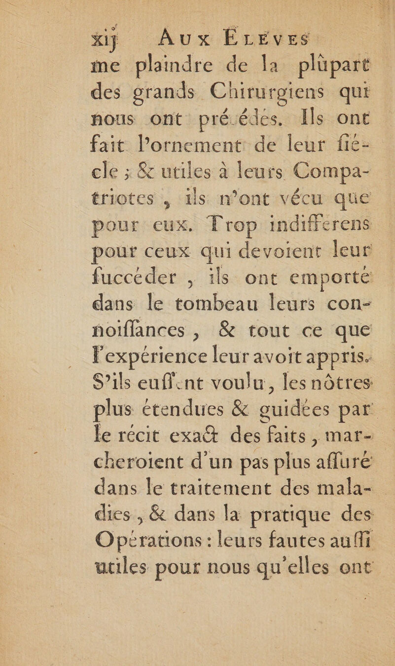 xi} Aux ÉLEVES | me st s de }2 plüpart des grands ( Chirurgiens qui nous ont préédes. Ils ont fait l’ornement: de leur fié- cle ; &amp; utiles à leurs Compa- triotes , ils n’ont vécu que pour eux. Trop indiferens pour ceux qui devoient leur fuccéder , ils ont emporté dans le tombeau leurs con- notffances |, &amp; tout ce que l'expérience leur avoit appris. S’ils euffint voulu, les nôtres plus étendues &amp; cuidées par le récit exa&amp; des | faits , mar- cheroient d’un pas plus afluré dans le traitement des mala- dies , &amp; dans la pratique des Opérations : leurs fautes au ffi utiles pour nous qu'elles ont