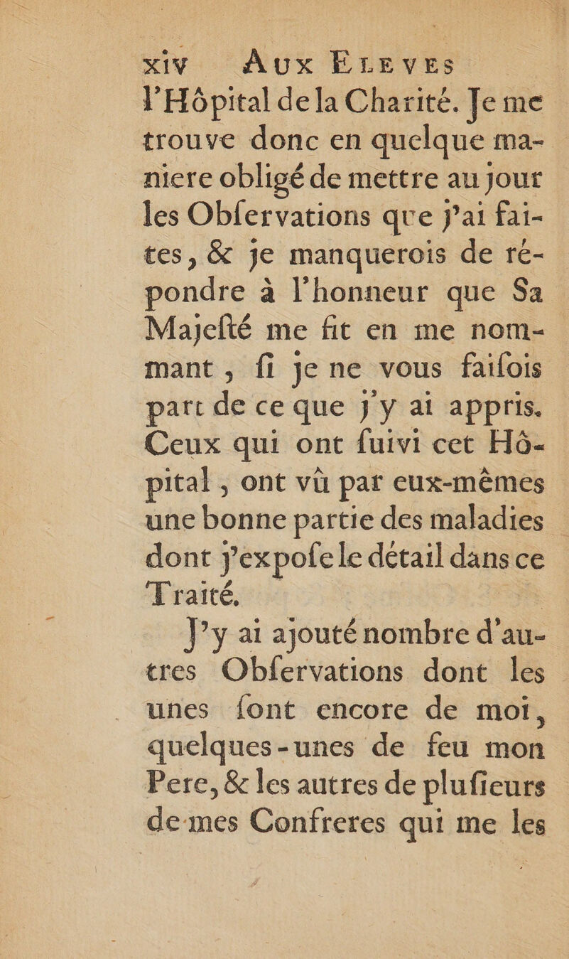 l'Hôpital de la Charité. Je me trouve donc en quelque ma- nicre obligé de mettre au Jour les Obfervations que Jai fai- tes, &amp; je manquerois de re- pondre à l'honneur que Sa Mayjefté me fit en me nom- mant , fi jene vous failois part de ce que J'y ai appris. Ceux qui ont fuivi cet H6- pital , ont vù par eux-mêmes une bonne partie des maladies dont yexpofe le détail dans ce Traité, | J’y ai ajouté nombre d’au- tres Obfervations dont les unes font encore de moi, quelques-unes de feu mon Pere, &amp; les autres de plufieurs de mes Confreres qui me les