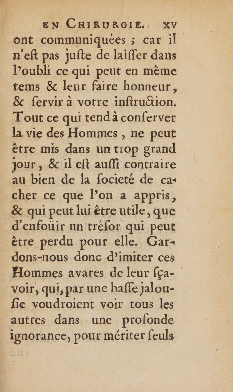 ont communiquées ; car il n'eft pas Jufte de laiffer dans l'oubli ce qui peut en même tems & leur faire honneur, & fervir à votre inftruttion. Tout ce qui tenda conferver la vie des Hommes , ne peut être mis dans un trop grand jour, & il eft auffi contraire au bien de la focieté de cas cher ce que l’on a appris, &. qui peut lui être utile, que d'enfoüir un tréfor qui peut être perdu pour elle. Gar- _dons-nous donc d’imiter ces Hommes avares de leur {ça- voir, qui, par une baffe jalou- fie voudroient voir tous les autres dans une profonde ignorance, pour mériter feuls