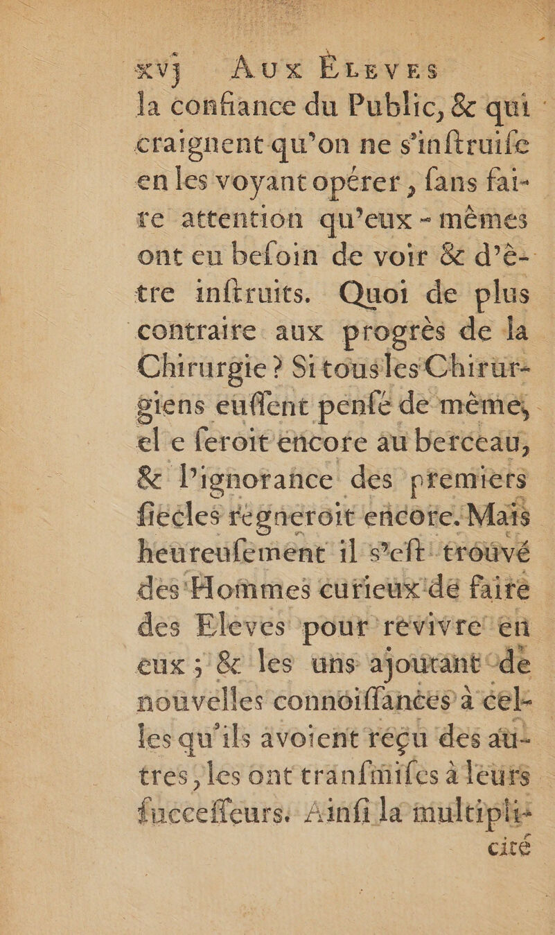 Kvj Aux ÉLeves craignent qu’on ne s'inftruife enles voyant pare fans fat- re attention qu’eux - mêmes tre inftruits. Quoi de plus contraire aux progrès de da Chirurgie ? Sitousles Chirur- ele feroit encore au berceau, &amp; lignorance des premiers heureufement 11 eft: troûvé des Eleves pour revivre en eux ; &amp; les uns ajourant de fucceffeurs: Ainf la multiples