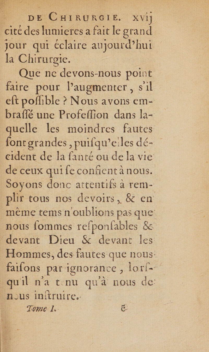 DE CHIRURGIE. Xvi cité des lumieres a fait le grand jour qui éclaire aujourd’hui la Chirurgie. Que ne devons-nous point faire pour Paugmenter, s'il eft poflible ? Nous avons em- braflé une Profeffion dans la- quelle les moindres fautes _fontorandes , puifqu’eiles dé- cident de la fanté ou de la vie _ de ceux qui fe confñent à nous. Soyons donc attentifs à rem- plir tous nos devoirs, &amp; en mème tems n'oublions pas que nous fommes refponfables &amp; “devant Dieu &amp; devant les Hommes, des fautes que nous: faifons par ignorance , lorf- quil na t:nu qu'à nous de nous initruire.. Tome. L. €