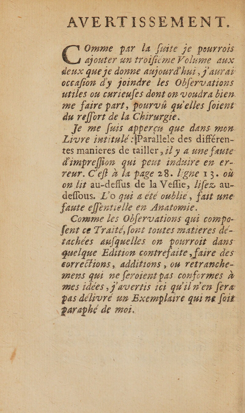 .. AVERTISSEMENT. Omme par la [nite je pourrois ajouter un trotficme Volume aux occafion d'y qoindre les Obfervations utiles ou curieufes dont on voudra bien. du reffort de la Chirurgie. Je me [uis appercs que dans mon Livre intitulé :\Parallele des différen- tes manieres de tailler, 77 y 4 #me faute: d'impreffion qui peut induire en er- reur. C'eff à la page 28. ligne 13. où on lit au-deflus de la Veflie, /jfez au- deflous. L’o qui a été oublié, fait une fauie elfentielle en Anatomie. Comme les Obfervations qui compo- fent ce Traité, fort toutes matieres dé. tachées aufquelles on pourroit dans quelque Edition contrefaite faire des corrections, additions , ow retranche- mess qui ne feroient pas conformes à mes 1d6es ,j'avertis 161 quilnen fera pas délivré un Exemplaire qui ne Jois daraphé de mot.