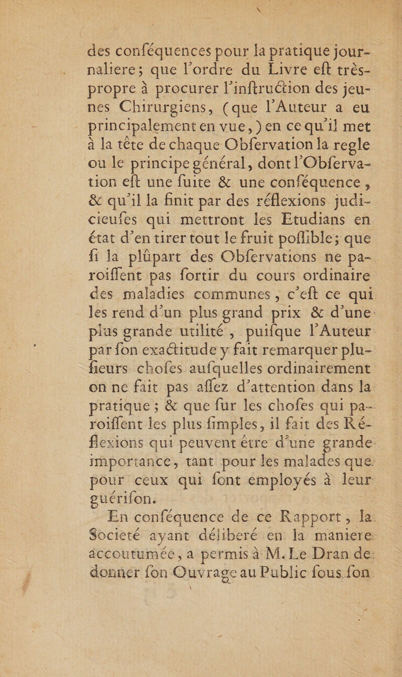 des conféquences pour la pratique jour- ; naliere; que l’ordre du Livre eft très- propre à procurer l’inftruction des jeu- nes Chirurgiens, (que l’Auteur a eu principalement en vue, )en ce qu il met à la tête de chaque Obférvation la regle où le principe général, dont l'Obierva- tion eft une fuite &amp; une conféquence, &amp; du ‘il la finit par des réflexions judi- cieufes qui mettront les Etudians en état d’en tirer tout le fruit poflible; que fi la plüpart des Obfervations ne pa- roifflent pas fortir du cours ordinaire des maladies communes, c’eft ce qui les rend d’un plus grand prix &amp; d’une: pius grande utilité, puifque l'Auteur par fon exactitude y fait remarquer plu- fieurs chofes aufquelles ordinairement on ne fait pas aflez d’attention dans la pratique ; &amp; que fur les chofes qui pa- roiflent Îles plus fimples il fait des Ré- flexions qui peuvent être d’une grande importance, tant pour les malades que: pour ceux qui font employés à leur guérifon. En conféquence de ce Rapport, la. Societé ayant déliberé en la maniere: accoutumée, a permis à M. Le Dran de: donner fon Ouvrage au Public fous. fon