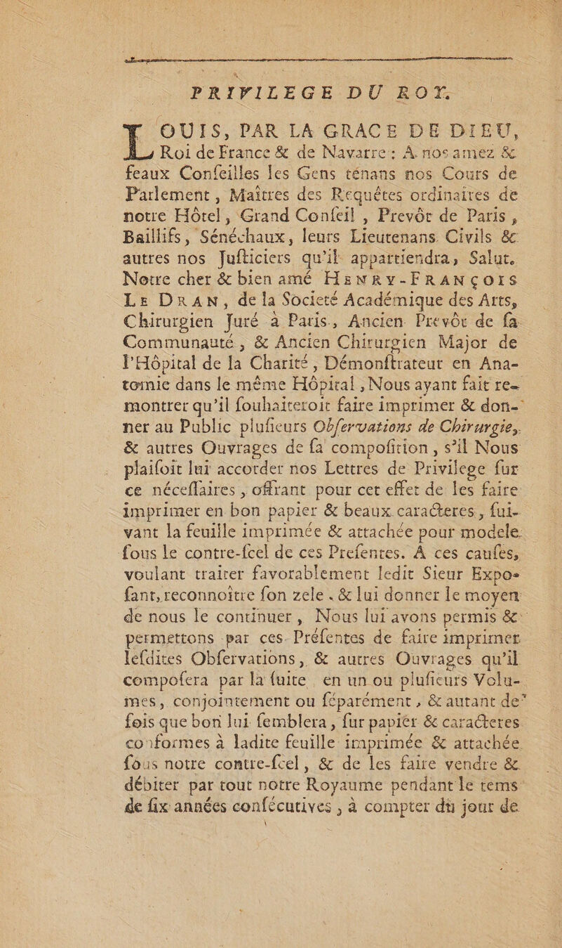 PRIPVILEGE DÙ ROT. OUIS, PAR LA GRACE DE DIEU, Roi de France &amp; de Navarre: À nos amez &amp; feaux Confeilles les Gens ténans nos Cours de Parlement, Maîtres des Requêtes ordinaires de notre Hôtel, Grand Confeil | Prevôr de Paris, Baillifs, Sénéchaux, leurs Lieutenans Civils &amp; autres nos fJufticiers qu'il appartiendra, Salut. Notre cher &amp; bien amé HEëNRy-FRANÇOIS Le DRAN, de la Societé Académique des Arts, Chirurgien Juré à Paris, Ancien Prevôr de fa Communauté , &amp; Ancien Chirurgien Major de l'Hôpital de la Charité, Démonftrateur en Ana- tomie dans le même Hôbical , Nous ayant fait re montrer qu’il fouhaiteroit faire imprimer &amp; don- ner au Public plufeurs Obfervations de Chirurgie, &amp; autres Ouvrages de fa compofirion, s’il Nous plaifoit lui accorder nos Lettres de Privilege fur ce néceflaires , offrant pour cet effet de les faire: imprimer en bon papier &amp; beaux caracteres, fui- vant la feuille imprimée &amp; attachée pour modele. fous le contre-fcel de ces Prefentes. À ces caufes, voulant trairer favorablement ledit Sieur Expo- fant,reconnoître fon zele . &amp; lui donner le moyen de nous le continuer, Nous lui avons permis &amp; permettons par ces. Préfentes de faire imprimer lefdites Obfervations, &amp; autres RS qu’il compofera par la fuite. en un ou pluficurs Volu- mes, conjointement ou féparément , &amp; autant de” fois que bon lui femblera , fur papiér &amp; caracteres conformes à ladite feuille imprimée &amp; attachée fous notre contre-fcel, &amp; de les faire vendre &amp; débiter par tout notre Royaume pendant le tems de fix années confécutives , à compter dt jour de À