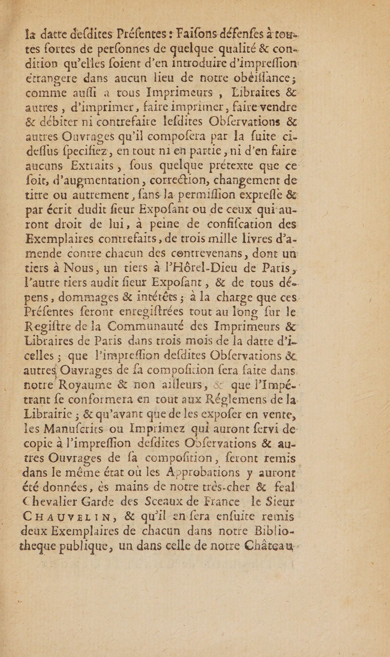 la datte defdites Préfences : Faifons défenfes à tour. tes fortes de perfonnes de quelque qualité &amp; con. dition qu’elles foient d’en introduire d’impreflion: étrangere dans aucun lieu de notre obéiflance; comme aufli a tous Imprimeurs , Libraires &amp; autres ; d'imprimer, faire imprimer, faire vendre &amp; débiter ni contrefaire lefdites Obfervations &amp; autres Ouvrages qu’il compofera par la fuite ci- deflus foecifiez, en tout n1 en partie , ni d’en faire aucuns Extiaits, fous quelque prétexte que ce foit, d'augmentation, correétion, changement de titre ou autrement, fans la permiflion exprefle &amp;c par écrit dudit fieur Expofant ou de ceux qui au- ront droit de lui, à peine de confifcation des Exemplaires contrefaits, de trois mille livres d’a- mende contre chacun des centrevenans, dont un: tiers à Nous, un tiers à l’'Hôrel-Dieu de Paris, l’autre tiers audit fieur Expofant, &amp; de tous dé. pens, dommages &amp; intétêts ; à la charge que ces. Préfentes feront enregiftrées tout au long fur le Reoiftre de la Communauté des Imprimeurs &amp; Libraires de Paris dans trois mois de la darte d’i. celles ; que l’impreflion defdites Obfervations &amp;c autres Ouvrages de fa compolfition {era faite dans notre Royaume &amp; non ailleurs, 37 que l’Impé. trant fe conformera en tout aux Réglemens de la. Librairie ; &amp; qu'avant que de les expofer en vente, les Manufcrits où Imprimez qui auront fervi de- copie à l’impreffion defdires Osfervations &amp; au- tres Ouvrages de fa compofition, feront remis dans le même état où les Approbations y auront été données, ès mains de notre très-cher &amp; feal Chevalier Garde des Sceaux de France le Sieur CHAUVELIN, &amp; qu'il enfera enfuite remis deux Exemplaires de chacun dans notre Biblio- cheque publique, un dans celle de notre Château